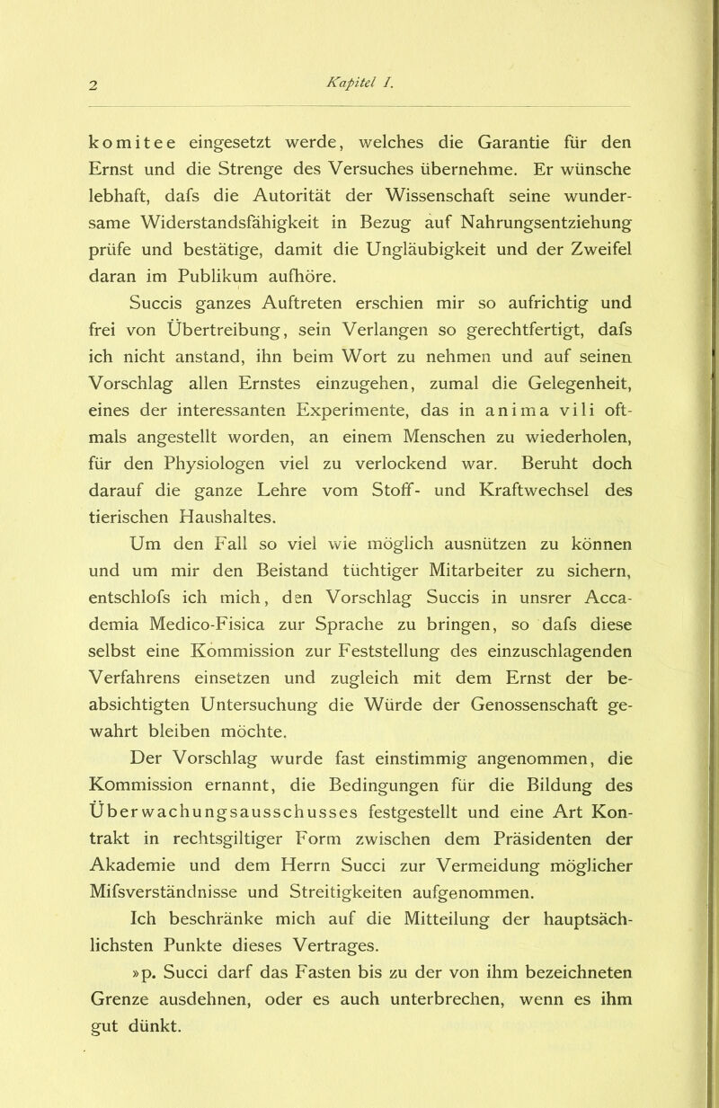 komitee eingesetzt werde, welches die Garantie für den Ernst und die Strenge des Versuches übernehme. Er wünsche lebhaft, dafs die Autorität der Wissenschaft seine wunder- same Widerstandsfähigkeit in Bezug auf Nahrungsentziehung prüfe und bestätige, damit die Ungläubigkeit und der Zweifel daran im Publikum aufhöre. Succis ganzes Auftreten erschien mir so aufrichtig und frei von Übertreibung, sein Verlangen so gerechtfertigt, dafs ich nicht anstand, ihn beim Wort zu nehmen und auf seinen Vorschlag allen Ernstes einzugehen, zumal die Gelegenheit, eines der interessanten Experimente, das in anima vili oft- mals angestellt worden, an einem Menschen zu wiederholen, für den Physiologen viel zu verlockend war. Beruht doch darauf die ganze Lehre vom Stoff- und Kraftwechsel des tierischen Haushaltes. Um den Fall so viel wie möglich ausnützen zu können und um mir den Beistand tüchtiger Mitarbeiter zu sichern, entschlofs ich mich, den Vorschlag Succis in unsrer Acca- demia Medico-Fisica zur Sprache zu bringen, so dafs diese selbst eine Kommission zur Feststellung des einzuschlagenden Verfahrens einsetzen und zugleich mit dem Ernst der be- absichtigten Untersuchung die Würde der Genossenschaft ge- wahrt bleiben möchte. Der Vorschlag wurde fast einstimmig angenommen, die Kommission ernannt, die Bedingungen für die Bildung des Überwachungsausschusses festgestellt und eine Art Kon- trakt in rechtsgiltiger Form zwischen dem Präsidenten der Akademie und dem Herrn Succi zur Vermeidung möglicher Mifsverständnisse und Streitigkeiten aufgenommen. Ich beschränke mich auf die Mitteilung der hauptsäch- lichsten Punkte dieses Vertrages. »p. Succi darf das Fasten bis zu der von ihm bezeichneten Grenze ausdehnen, oder es auch unterbrechen, wenn es ihm gut dünkt.