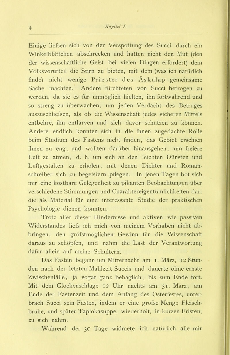 Einige liefsen sich von der Verspottung des Succi durch ein Winkelblättchen abschrecken und hatten nicht den Mut (den der wissenschaftliche Geist bei vielen Dingen erfordert) dem Volksvorurteil die Stirn zu bieten, mit dem (was ich natürlich finde) nicht wenige Priester des Äskulap gemeinsame Sache machten. Andere fürchteten von Succi betrogen zu werden, da sie es für unmöglich hielten, ihn fortwährend und so streng zu überwachen, um jeden Verdacht des Betruges auszuschliefsen, als ob die Wissenschaft jedes sicheren Mittels entbehre, ihn entlarven und sich davor schützen zu können. Andere endlich konnten sich in die ihnen zugedachte Rolle beim Studium des Fastens nicht finden, das Gebiet erschien ihnen zu eng, und wollten darüber hinausgehen, um freiere Luft zu atmen, d. h. um sich an den leichten Dünsten und Luftgestalten zu erholen, mit denen Dichter und Roman- schreiber sich zu begeistern pflegen. In jenen Tagen bot sich mir eine kostbare Gelegenheit zu pikanten Beobachtungen über verschiedene Stimmungen und Charaktereigentümlichkeiten dar, die als Material für eine interessante Studie der praktischen Psychologie dienen könnten. Trotz aller dieser Hindernisse und aktiven wie passiven Widerstandes liefs ich mich von meinem Vorhaben nicht ab- bringen, den gröfstmöglichen Gewinn für die Wissenschaft daraus zu schöpfen, und nahm die Last der Verantwortung dafür allein auf meine Schultern. Das Fasten begann um Mitternacht am i. März, 12 Stun- den nach der letzten Mahlzeit Succis und dauerte ohne ernste Zwischenfälle, ja sogar ganz behaglich, bis zum Ende fort. Mit dem Glockenschlage 12 Uhr nachts am 31. März, am Ende der Fastenzeit und dem Anfang des Osterfestes, unter- brach Succi sein Fasten, indem er eine grofse Menge Fleisch- brühe, und später Tapiokasuppe, wiederholt, in kurzen Fristen, zu sich nahm. Während der 30 Tage widmete ich natürlich alle mir