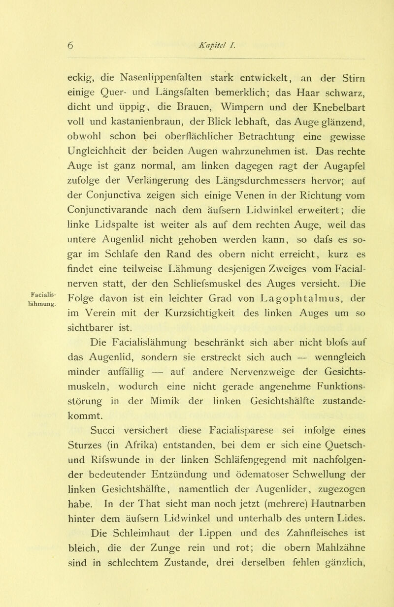 Facialis- lähmung. eckig, die Nasenlippenfalten stark entwickelt, an der Stirn einige Quer- und Längsfalten bemerklich; das Haar schwarz, dicht und üppig, die Brauen, Wimpern und der Knebelbart voll und kastanienbraun, der Blick lebhaft, das Auge glänzend, obwohl schon bei oberflächlicher Betrachtung eine gewisse Ungleichheit der beiden Augen wahrzunehmen ist. Das rechte Auge ist ganz normal, am linken dagegen ragt der Augapfel zufolge der Verlängerung des Längsdurchmessers hervor; auf der Conjunctiva zeigen sich einige Venen in der Richtung vom Conjunctivarande nach dem äufsern Lidwinkel erweitert; die linke Lidspalte ist weiter als auf dem rechten Auge, weil das untere Augenlid nicht gehoben werden kann, so dafs es so- gar im Schlafe den Rand des obern nicht erreicht, kurz es findet eine teilweise Lähmung desjenigen Zweiges vom Facial- nerven statt, der den Schliefsmuskel des Auges versieht. Die Folge davon ist ein leichter Grad von Lagophtalmus, der im Verein mit der Kurzsichtigkeit des linken Auges um so sichtbarer ist. Die Facialislähmung beschränkt sich aber nicht blofs auf das Augenlid, sondern sie erstreckt sich auch — wenngleich minder auffällig — auf andere Nervenzweige der Gesichts- muskeln, wodurch eine nicht gerade angenehme Funktions- störung in der Mimik der linken Gesichtshälfte zustande- kommt. Succi versichert diese Facialisparese sei infolge eines Sturzes (in Afrika) entstanden, bei dem er sich eine Quetsch- und Rifswunde in der linken Schläfengegend mit nachfolgen- der bedeutender Entzündung und ödematoser Schwellung der linken Gesichtshälfte, namentlich der Augenlider, zugezogen habe. In der That sieht man noch jetzt (mehrere) Hautnarben hinter dem äufsern Lidwinkel und unterhalb des untern Lides. Die Schleimhaut der Lippen und des Zahnfleisches ist bleich, die der Zunge rein und rot; die obern Mahlzähne sind in schlechtem Zustande, drei derselben fehlen gänzlich,