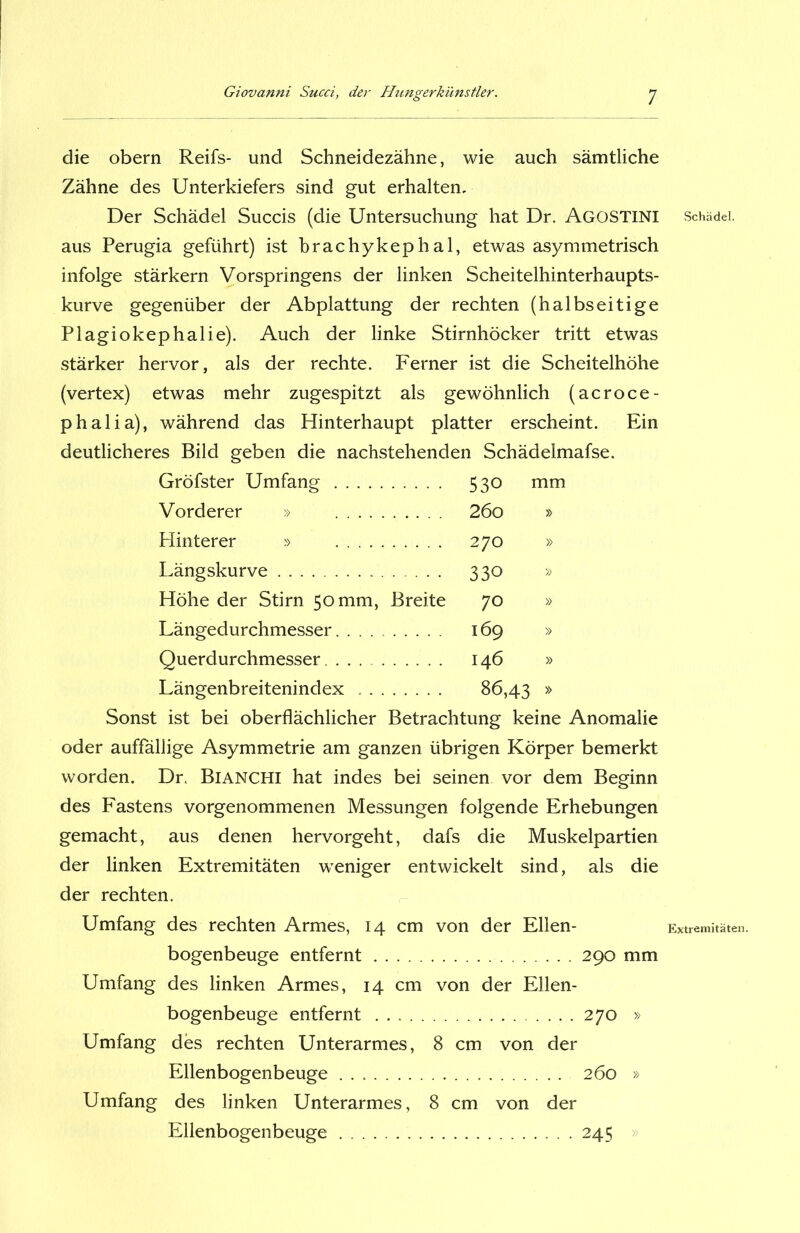 die obern Reifs- und Schneidezähne, wie auch sämtliche Zähne des Unterkiefers sind gut erhalten. Der Schädel Succis (die Untersuchung hat Dr. AGOSTINI aus Perugia geführt) ist brachykephal, etwas asymmetrisch infolge stärkern Vorspringens der linken Scheitelhinterhaupts- kurve gegenüber der Abplattung der rechten (halbseitige Plagiokephalie). Auch der linke Stirnhöcker tritt etwas stärker hervor, als der rechte. Ferner ist die Scheitelhöhe (vertex) etwas mehr zugespitzt als gewöhnlich (acroce- phalia), während das Hinterhaupt platter erscheint. Ein deutlicheres Bild geben die nachstehenden Schädelmafse. Gröfster Umfang 530 mm Vorderer » 26o » Hinterer » 270 » Längskurve 330 » Höhe der Stirn 50 mm, Breite 70 » Längedurchmesser 169 » Querdurchmesser 146 » Längenbreitenindex 86,43 » Sonst ist bei oberflächlicher Betrachtung keine Anomalie oder auffällige Asymmetrie am ganzen übrigen Körper bemerkt worden. Dr. Bianchi hat indes bei seinen vor dem Beginn des Fastens vorgenommenen Messungen folgende Erhebungen gemacht, aus denen hervorgeht, dafs die Muskelpartien der linken Extremitäten weniger entwickelt sind, als die der rechten. Umfang des rechten Armes, 14 cm von der Ellen- bogenbeuge entfernt 290 mm Umfang des linken Armes, 14 cm von der Ellen- bogenbeuge entfernt 270 » Umfang des rechten Unterarmes, 8 cm von der Ellenbogenbeuge 260 » Umfang des linken Unterarmes, 8 cm von der Ellenbogenbeuge 245 Schädel. Extremitäten.