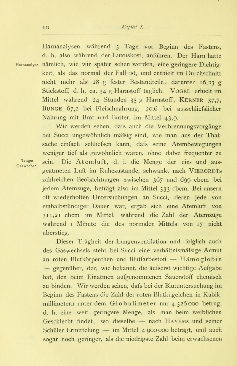 Harnanalysen während 5 Tage vor Beginn des Fastens, d. h. also während der Luxuskost, anführen. Der Harn hatte Harnanalyse, nämlich, wie wir später sehen werden, eine geringere Dichtig- keit, als das normal der Fall ist, und enthielt im Durchschnitt nicht mehr als 28 g fester Bestandteile, darunter 16,23 g Stickstoff, d. h. ca. 34 g Harnstoff täglich. Vogel erhielt im Mittel während 24 Stunden 35 g Harnstoff, Kerner 37,7, BUNGE 67,2 bei Fleischnahrung, 20,6 bei ausschliefslicher Nahrung mit Brot und Butter, im Mittel 43,9. Wir werden sehen, dafs auch die Verbrennungsvorgänge bei Succi ungewöhnlich mäfsig sind, wie man aus der That- sache einfach schliefsen kann, dafs seine Atembewegungen weniger tief als gewöhnlich waren, ohne dabei frequenter zu Träger sein> jjje Atemluft, d. i. die Menge der ein- und aus- Gaswechsel. geatmeten Luft im Ruhezustände, schwankt nach VlERORDTs zahlreichen Beobachtungen zwischen 367 und 699 cbcm bei jedem Atemzuge, beträgt also im Mittel 533 cbcm. Bei unsern oft wiederholten Untersuchungen an Succi, deren jede von einhalbstündiger Dauer war, ergab sich eine Atemluft von 311,21 cbcm im Mittel, während die Zahl der Atemzüge während 1 Minute die des normalen Mittels von 17 nicht überstieg. Dieser Trägheit der Lungenventilation und folglich auch des Gaswechsels steht bei Succi eine verhältnismäfsige Armut an roten Blutkörperchen und Blutfarbestoff •— Hämoglobin — gegenüber, der, wie bekannt, die äufserst wichtige Aufgabe hat, den beim Einatmen aufgenommenen Sauerstoff chemisch zu binden. Wir werden sehen, dafs bei der Blutuntersuchung im Beginn des Fastens die Zahl der roten Blutkügelchen in Kubik- millimetern unter dem Globulimeter nur 4 526000 betrug, d. h. eine weit geringere Menge, als man beim weiblichen Geschlecht findet, wo dieselbe — nach Hayems und seiner Schüler Ermittelung — im Mittel 4 900 000 beträgt, und auch sogar noch geringer, als die niedrigste Zahl beim erwachsenen