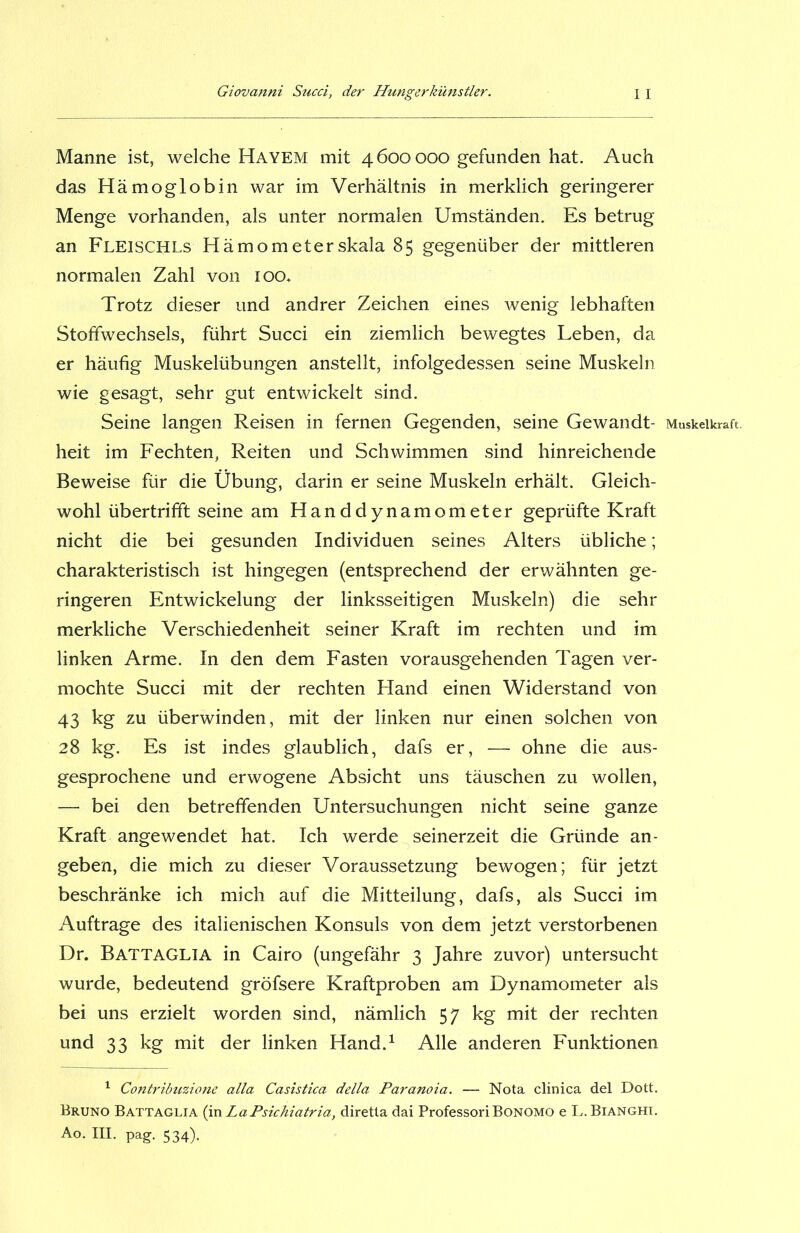 Manne ist, welche Hayem mit 4600000 gefunden hat. Auch das Hämoglobin war im Verhältnis in merklich geringerer Menge vorhanden, als unter normalen Umständen. Es betrug an Fleischls Hämometerskala 85 gegenüber der mittleren normalen Zahl von 100. Trotz dieser und andrer Zeichen eines wenig lebhaften Stoffwechsels, führt Succi ein ziemlich bewegtes Leben, da er häufig Muskelübungen anstellt, infolgedessen seine Muskeln wie gesagt, sehr gut entwickelt sind. Seine langen Reisen in fernen Gegenden, seine Gewandt- heit im Fechten, Reiten und Schwimmen sind hinreichende Beweise für die Übung, darin er seine Muskeln erhält. Gleich- wohl übertrifift seine am Handdynamometer geprüfte Kraft nicht die bei gesunden Individuen seines Alters übliche; charakteristisch ist hingegen (entsprechend der erwähnten ge- ringeren Entwickelung der linksseitigen Muskeln) die sehr merkliche Verschiedenheit seiner Kraft im rechten und im linken Arme. In den dem Fasten vorausgehenden Tagen ver- mochte Succi mit der rechten Hand einen Widerstand von 43 kg zu überwinden, mit der linken nur einen solchen von 28 kg. Es ist indes glaublich, dafs er, — ohne die aus- gesprochene und erwogene Absicht uns täuschen zu wollen, — bei den betreffenden Untersuchungen nicht seine ganze Kraft angewendet hat. Ich werde seinerzeit die Gründe an- geben, die mich zu dieser Voraussetzung bewogen; für jetzt beschränke ich mich auf die Mitteilung, dafs, als Succi im Aufträge des italienischen Konsuls von dem jetzt verstorbenen Dr. Battaglia in Cairo (ungefähr 3 Jahre zuvor) untersucht wurde, bedeutend gröfsere Kraftproben am Dynamometer als bei uns erzielt worden sind, nämlich 57 kg mit der rechten und 33 kg mit der linken Hand.1 Alle anderen Funktionen 1 Contribuzione alla Casistica della Paranoia. — Nota clinica del Dott. Bruno Battaglia (in LaPsichiatria, diretta dai ProfessoriBoNOMO e L. Bianghi. Ao. III. pag. 534). Muskelkraft.