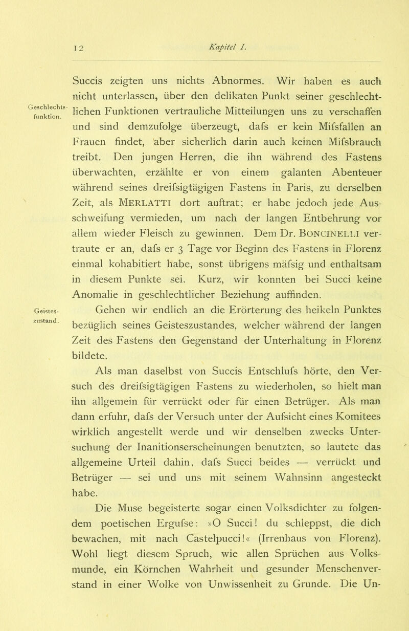 Geschlechts- funktion. Geistes- zustand. Succis zeigten uns nichts Abnormes. Wir haben es auch nicht unterlassen, über den delikaten Punkt seiner geschlecht- lichen Funktionen vertrauliche Mitteilungen uns zu verschaffen und sind demzufolge überzeugt, dafs er kein Mifsfallen an Frauen findet, aber sicherlich darin auch keinen Mifsbrauch treibt. Den jungen Herren, die ihn während des Fastens überwachten, erzählte er von einem galanten Abenteuer während seines dreifsigtägigen Fastens in Paris, zu derselben Zeit, als MERLATTI dort auftrat; er habe jedoch jede Aus- schweifung vermieden, um nach der langen Entbehrung vor allem wieder Fleisch zu gewinnen. Dem Dr. BONCINELLI ver- traute er an, dafs er 3 Tage vor Beginn des Fastens in Florenz einmal kohabitiert habe, sonst übrigens mäfsig und enthaltsam in diesem Punkte sei. Kurz, wir konnten bei Succi keine Anomalie in geschlechtlicher Beziehung auffinden. Gehen wir endlich an die Erörterung des heikein Punktes bezüglich seines Geisteszustandes, welcher während der langen Zeit des Fastens den Gegenstand der Unterhaltung in Florenz bildete. Als man daselbst von Succis Entschlufs hörte, den Ver- such des dreifsigtägigen Fastens zu wiederholen, so hielt man ihn allgemein für verrückt oder für einen Betrüger. Als man dann erfuhr, dafs der Versuch unter der Aufsicht eines Komitees wirklich angestellt werde und wir denselben zwecks Unter- suchung der Inanitionserscheinungen benutzten, so lautete das allgemeine Urteil dahin, dafs Succi beides — verrückt und Betrüger — sei und uns mit seinem Wahnsinn angesteckt habe. Die Muse begeisterte sogar einen Volksdichter zu folgen- dem poetischen Ergufse: »O Succi! du schleppst, die dich bewachen, mit nach Castelpucci!« (Irrenhaus von Florenz). Wohl liegt diesem Spruch, wie allen Sprüchen aus Volks- munde, ein Körnchen Wahrheit und gesunder Menschenver- stand in einer Wolke von Unwissenheit zu Grunde. Die Un-