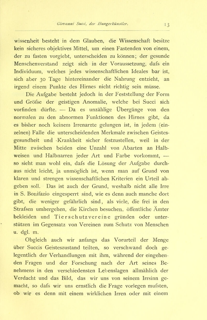 wissenheit besteht in dem Glauben, die Wissenschaft besitze kein sicheres objektives Mittel, um einen Fastenden von einem, der zu fasten vorgiebt, unterscheiden zu können; der gesunde Menschenverstand zeigt sich in der Voraussetzung, dafs ein Individuum, welches jedes wissenschaftlichen Ideales bar ist, sich aber 30 Tage hintereinander die Nahrung entzieht, an irgend einem Punkte des Hirnes nicht richtig sein müsse. Die Aufgabe besteht jedoch in der Feststellung der Form und Gröfse der geistigen Anomalie, welche bei Succi sich vorfinden dürfte. — Da es unzählige Übergänge von den normalen zu den abnormen Funktionen des Hirnes gibt, da es bisher noch keinem Irrenarzte gelungen ist, in jedem (ein- zelnen) Falle die unterscheidenden Merkmale zwischen Geistes- gesundheit und -Krankheit sicher festzustellen, weil in der Mitte zwischen beiden eine Unzahl von Abarten an Halb- weisen und Halbnarren jeder Art und Farbe vorkommt, — so sieht man wohl ein, dafs die Lösung der Aufgabe durch- aus nicht leicht, ja unmöglich ist, wrenn man auf Grund von klaren und strengen wissenschaftlichen Kriterien ein Urteil ab- geben soll. Das ist auch der Grund, weshalb nicht alle Irre in S. Bonifazio eingesperrt sind, wie es denn auch manche dort gibt, die weniger gefährlich sind, als viele, die frei in den Strafsen umhergehen, die Kirchen besuchen, öffentliche Ämter bekleiden und Tierschutzvereine gründen oder unter- stützen im Gegensatz von Vereinen zum Schutz von Menschen u. dgl. m. Obgleich auch wir anfangs das Vorurteil der Menge über Succis Geisteszustand teilten, so verschwand doch ge- legentlich der Verhandlungen mit ihm, während der eingehen- den Fragen und der Forschung nach der Art seines Be- nehmens in den verschiedensten Lebenslagen allmählich der Verdacht und das Bild, das wir uns von seinem Irrsinn ge- macht, so dafs wir uns ernstlich die Frage vorlegen mufsten, ob wir es denn mit einem wirklichen Irren oder mit einem