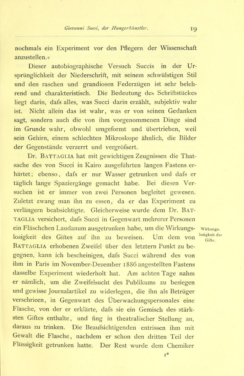 nochmals ein Experiment vor den Pflegern der Wissenschaft anzustellen.« Dieser autobiographische Versuch Succis in der Ur- sprünglichkeit der Niederschrift, mit seinem schwülstigen Stil und den raschen und grandiosen Federzügen ist sehr beleh- rend und charakteristisch. Die Bedeutung des Schriftstückes liegt darin, dafs alles, was Succi darin erzählt, subjektiv wahr ist. Nicht allein das ist wahr, was er von seinen Gedanken sagt, sondern auch die von ihm vorgenommenen Dinge sind im Grunde wahr, obwohl umgeformt und übertrieben, weil sein Gehirn, einem schlechten Mikroskope ähnlich, die Bilder der Gegenstände verzerrt und vergröfsert. Dr. Battaglia hat mit gewichtigen Zeugnissen die That- sache des von Succi in Kairo ausgeführten langen Fastens er- härtet; ebenso, dafs er nur Wasser getrunken und dafs er täglich lange Spaziergänge gemacht habe. Bei diesen Ver- suchen ist er immer von zwei Personen begleitet gewesen. Zuletzt zwang man ihn zu essen, da er das Experiment zu verlängern beabsichtigte. Gleicherweise wurde dem Dr. Bat- taglia versichert, dafs Succi in Gegenwart mehrerer Personen ein Fläschchen Laudanum ausgetrunken habe, um die Wirkungs- losigkeit des Giftes auf ihn zu beweisen. Um dem von Battaglia erhobenen Zweifel über den letztem Punkt zu be- gegnen, kann ich bescheinigen, dafs Succi während des von ihm in Paris im November-Dezember 1886 angestellten Fastens dasselbe Experiment wiederholt hat. Am achten Tage nahm er nämlich, um die Zweifelsucht des Publikums zu besiegen und gewisse Journalartikel zu widerlegen, die ihn als Betrüger verschrieen, in Gegenwart des Überwachungspersonales eine Flasche, von der er erklärte, dafs sie ein Gemisch des stärk- sten Giftes enthalte, und fing in theatralischer Stellung an, daraus zu trinken. Die Beaufsichtigenden entrissen ihm mit Gewalt die Flasche, nachdem er schon den dritten Teil der Flüssigkeit getrunken hatte. Der Rest wurde dem Chemiker Wirkungs- losigkeit der Gifte.