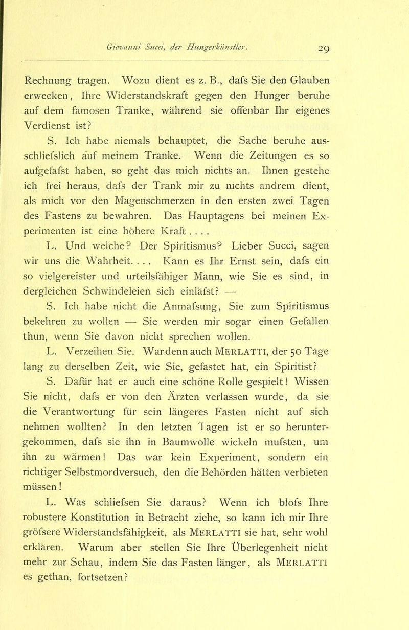 Rechnung tragen. Wozu dient es z. B., dafs Sie den Glauben erwecken, Ihre Widerstandskraft gegen den Hunger beruhe auf dem famosen Tranke, während sie offenbar Ihr eigenes Verdienst ist? S. Ich habe niemals behauptet, die Sache beruhe aus- schliefslich auf meinem Tranke. Wenn die Zeitungen es so aufgefafst haben, so geht das mich nichts an. Ihnen gestehe ich frei heraus, dafs der Trank mir zu nichts andrem dient, als mich vor den Magenschmerzen in den ersten zwei Tagen des Fastens zu bewahren. Das Hauptagens bei meinen Ex- perimenten ist eine höhere Kraft.... L. Und welche? Der Spiritismus? Lieber Succi, sagen wir uns die Wahrheit. . . . Kann es Ihr Ernst sein, dafs ein so vielgereister und urteilsfähiger Mann, wie Sie es sind, in dergleichen Schwindeleien sich einläfst? — S. Ich habe nicht die Anmafsung, Sie zum Spiritismus bekehren zu wollen — Sie werden mir sogar einen Gefallen thun, wenn Sie davon nicht sprechen wollen. L. Verzeihen Sie. Wardennauch Merlatti, der 50 Tage lang zu derselben Zeit, wie Sie, gefastet hat, ein Spiritist? S. Dafür hat er auch eine schöne Rolle gespielt! Wissen Sie nicht, dafs er von den Ärzten verlassen wurde, da sie die Verantwortung für sein längeres Fasten nicht auf sich nehmen wollten? In den letzten lagen ist er so herunter- gekommen, dafs sie ihn in Baumwolle wickeln mufsten, um ihn zu wärmen! Das war kein Experiment, sondern ein richtiger Selbstmordversuch, den die Behörden hätten verbieten müssen! L. Was schliefsen Sie daraus? Wenn ich blofs Ihre robustere Konstitution in Betracht ziehe, so kann ich mir Ihre gröfsere Widerstandsfähigkeit, als Merlatti sie hat, sehr wohl erklären. Warum aber stellen Sie Ihre Überlegenheit nicht mehr zur Schau, indem Sie das Fasten länger, als Merlatti es gethan, fortsetzen?