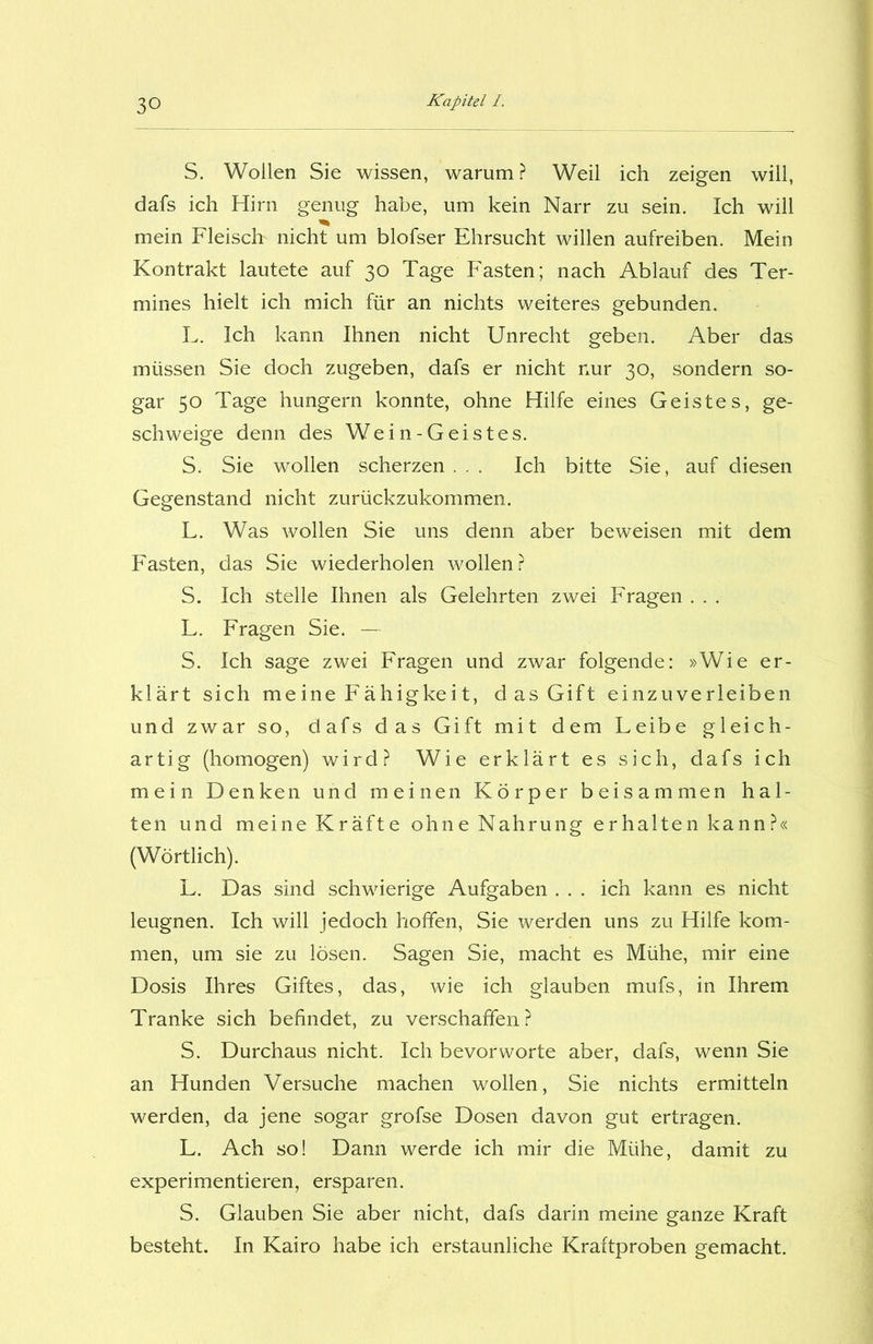 S. Wollen Sie wissen, warum ? Weil ich zeigen will, dafs ich Hirn genug habe, um kein Narr zu sein. Ich will mein Fleisch' nicht um blofser Ehrsucht willen aufreiben. Mein Kontrakt lautete auf 30 Tage Fasten; nach Ablauf des Ter- mines hielt ich mich für an nichts weiteres gebunden. L. Ich kann Ihnen nicht Unrecht geben. Aber das müssen Sie doch zugeben, dafs er nicht nur 30, sondern so- gar 50 Tage hungern konnte, ohne Hilfe eines Geistes, ge- schweige denn des Wein-Geistes. S. Sie wollen scherzen... Ich bitte Sie, auf diesen Gegenstand nicht zurückzukommen. L. Was wollen Sie uns denn aber beweisen mit dem Fasten, das Sie wiederholen wollen? S. Ich stelle Ihnen als Gelehrten zwei Fragen . . . L. Fragen Sie. — S. Ich sage zwei Fragen und zwar folgende: »Wie er- klärt sich meine Fähigkeit, das Gift einzuverleiben und zwar so, dafs das Gift mit dem Leibe gleich- artig (homogen) wird? Wie erklärt es sich, dafs ich mein Denken und meinen Körper beisammen hal- ten und meine Kräfte ohne Nahrung erhalten kann?« (Wörtlich). L. Das sind schwierige Aufgaben . . . ich kann es nicht leugnen. Ich will jedoch hoffen, Sie werden uns zu Hilfe kom- men, um sie zu lösen. Sagen Sie, macht es Mühe, mir eine Dosis Ihres Giftes, das, wie ich glauben mufs, in Ihrem Tranke sich befindet, zu verschaffen? S. Durchaus nicht. Ich bevorworte aber, dafs, wenn Sie an Hunden Versuche machen wollen, Sie nichts ermitteln werden, da jene sogar grofse Dosen davon gut ertragen. L. Ach so! Dann werde ich mir die Mühe, damit zu experimentieren, ersparen. S. Glauben Sie aber nicht, dafs darin meine ganze Kraft besteht. In Kairo habe ich erstaunliche Kraftproben gemacht.