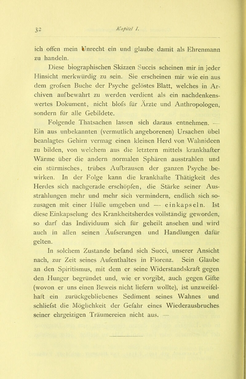 ich offen mein Unrecht ein und glaube damit als Ehrenmann zu handeln. Diese biographischen Skizzen Succis scheinen mir in jeder Hinsicht merkwürdig zu sein. Sie erscheinen mir wie ein aus dem grofsen Buche der Psyche gelöstes Blatt, welches in Ar- chiven aufbewahrt zu werden verdient als ein nachdenkens- wertes Dokument, nicht blofs für Ärzte und Anthropologen, sondern für alle Gebildete. Folgende Thatsachen lassen sich daraus entnehmen. & Ein aus unbekannten (vermutlich angeborenen) Ursachen übel beanlagtes Gehirn vermag einen kleinen Herd von Wahnideen zu bilden, von welchem aus die letztem mittels krankhafter Wärme über die andern normalen Sphären ausstrahlen und ein stürmisches, trübes Aufbrausen der ganzen Psyche be- wirken. In der Folge kann die krankhafte Thätigkeit des Herdes sich nachgerade erschöpfen, die Stärke seiner Aus- strahlungen mehr und mehr sich vermindern, endlich sich so- zusagen mit einer Hülle umgeben und — ein kapseln. Ist diese Einkapselung des Krankheitsherdes vollständig geworden, so darf das Individuum sich für geheilt ansehen und wird auch in allen seinen Äufserungen und Handlungen dafür gelten. In solchem Zustande befand sich Succi, unserer Ansicht nach, zur Zeit seines Aufenthaltes in Florenz. Sein Glaube an den Spiritismus, mit dem er seine Widerstandskraft gegen den Hunger begründet und, wie er vorgibt, auch gegen Gifte (wovon er uns einen Beweis nicht liefern wollte), ist unzweifel- haft ein zurückgebliebenes Sediment seines Wahnes und schliefst die Möglichkeit der Gefahr eines Wiederausbruches seiner ehrgeizigen Träumereien nicht aus. —