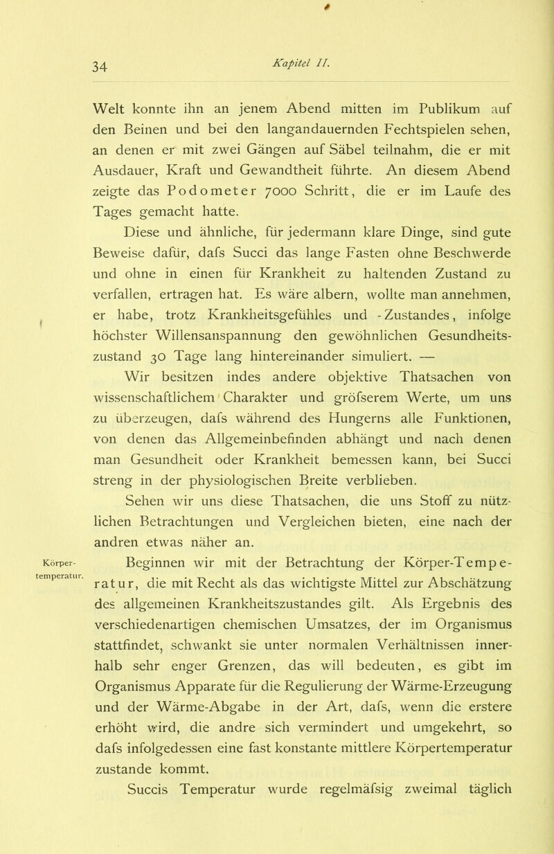 Körper- temperatur. * Kapitel II. Welt konnte ihn an jenem Abend mitten im Publikum auf den Beinen und bei den langandauernden Fechtspielen sehen, an denen er mit zwei Gängen auf Säbel teilnahm, die er mit Ausdauer, Kraft und Gewandtheit führte. An diesem Abend zeigte das Podometer 7000 Schritt, die er im Laufe des Tages gemacht hatte. Diese und ähnliche, für jedermann klare Dinge, sind gute Beweise dafür, dafs Succi das lange Fasten ohne Beschwerde und ohne in einen für Krankheit zu haltenden Zustand zu verfallen, ertragen hat. Es wäre albern, wollte man annehmen, er habe, trotz Krankheitsgefühles und -Zustandes, infolge höchster Willensanspannung den gewöhnlichen Gesundheits- zustand 30 Tage lang hintereinander simuliert. — Wir besitzen indes andere objektive Thatsachen von wissenschaftlichem Charakter und gröfserem Werte, um uns zu überzeugen, dafs während des Hungerns alle Funktionen, von denen das Allgemeinbefinden abhängt und nach denen man Gesundheit oder Krankheit bemessen kann, bei Succi streng in der physiologischen Breite verblieben. Sehen wir uns diese Thatsachen, die uns Stoff zu nütz- lichen Betrachtungen und Vergleichen bieten, eine nach der andren etwas näher an. Beginnen wir mit der Betrachtung der Körper-Tempe- ratur, die mit Recht als das wichtigste Mittel zur Abschätzung des allgemeinen Krankheitszustandes gilt. Als Ergebnis des verschiedenartigen chemischen Umsatzes, der im Organismus stattfindet, schwankt sie unter normalen Verhältnissen inner- halb sehr enger Grenzen, das will bedeuten, es gibt im Organismus Apparate für die Regulierung der Wärme-Erzeugung und der Wärme-Abgabe in der Art, dafs, wenn die erstere erhöht wird, die andre sich vermindert und umgekehrt, so dafs infolgedessen eine fast konstante mittlere Körpertemperatur zustande kommt. Succis Temperatur wurde regelmäfsig zweimal täglich