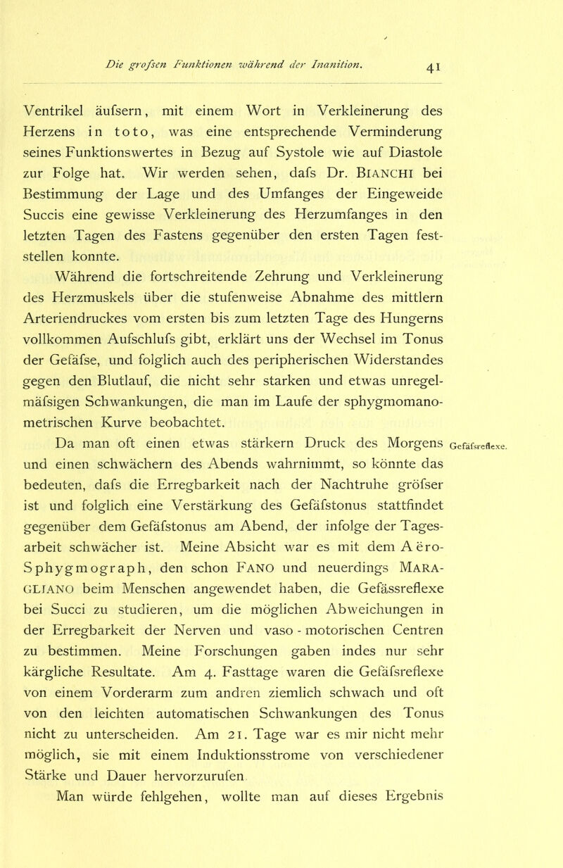 Ventrikel äufsern, mit einem Wort in Verkleinerung des Herzens in toto, was eine entsprechende Verminderung seines Funktionswertes in Bezug auf Systole wie auf Diastole zur Folge hat. Wir werden sehen, dafs Dr. Bianchi bei Bestimmung der Lage und des Umfanges der Eingeweide Succis eine gewisse Verkleinerung des Herzumfanges in den letzten Tagen des Fastens gegenüber den ersten Tagen fest- stellen konnte. Während die fortschreitende Zehrung und Verkleinerung des Herzmuskels über die stufenweise Abnahme des mittlern Arteriendruckes vom ersten bis zum letzten Tage des Hungerns vollkommen Aufschlufs gibt, erklärt uns der Wechsel im Tonus der Gefäfse, und folglich auch des peripherischen Widerstandes gegen den Blutlauf, die nicht sehr starken und etwas unregel- mäfsigen Schwankungen, die man im Laufe der sphygmomano- metrischen Kurve beobachtet. Da man oft einen etwas stärkern Druck des Morgens Gefäfsreflexe. und einen schwächern des Abends wahrnimmt, so könnte das bedeuten, dafs die Erregbarkeit nach der Nachtruhe gröfser ist und folglich eine Verstärkung des Gefäfstonus stattfindet gegenüber dem Gefäfstonus am Abend, der infolge der Tages- arbeit schwächer ist. Meine Absicht war es mit dem Aero- Sphygmograph, den schon Fano und neuerdings Mara- GLIANO beim Menschen angewendet haben, die Gefässreflexe bei Succi zu studieren, um die möglichen Abweichungen in der Erregbarkeit der Nerven und vaso - motorischen Centren zu bestimmen. Meine Forschungen gaben indes nur sehr kärgliche Resultate. Am 4. Fasttage waren die Gefäfsreflexe von einem Vorderarm zum andren ziemlich schwach und oft von den leichten automatischen Schwankungen des Tonus nicht zu unterscheiden. Am 21. Tage war es mir nicht mehr möglich, sie mit einem Induktionsstrome von verschiedener Stärke und Dauer hervorzurufen Man würde fehlgehen, wollte man auf dieses Ergebnis