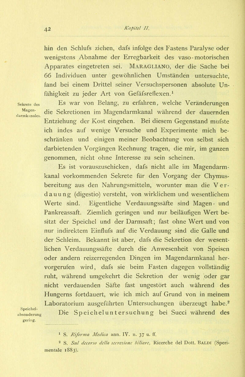 Sekrete des Magen- darmkanales. Speichel- absonderung gering. hin den Schlufs ziehen, dafs infolge des Fastens Paralyse oder wenigstens Abnahme der Erregbarkeit des vaso - motorischen Apparates eingetreten sei. Maragliano, der die Sache bei 66 Individuen unter gewöhnlichen Umständen untersuchte, fand bei einem Drittel seiner Versuchspersonen absolute Un- fähigkeit zu jeder Art von Gefäfsreflexen.1 Es war von Belang, zu erfahren, welche Veränderungen die Sekretionen im Magendarmkanal während der dauernden Entziehung der Kost eingehen. Bei diesem Gegenstand mufste ich indes auf wenige Versuche und Experimente mich be- schränken und einigen meiner Beobachtung von selbst sich darbietenden Vorgängen Rechnung tragen, die mir, im ganzen genommen, nicht ohne Interesse zu sein scheinen. Es ist vorauszuschicken, dafs nicht alle im Magendarm- kanal vorkommenden Sekrete für den Vorgang der Chymus- bereitung aus den Nahrungsmitteln, worunter man die Ver- dauung (digestio) versteht, von wirklichem und wesentlichem Werte sind. Eigentliche Verdauungssäfte sind Magen- und Pankreassaft. Ziemlich geringen und nur beiläufigen Wert be- sitzt der Speichel und der Darmsaft; fast ohne Wert und von nur indirektem Einflufs auf die Verdauung sind die Galle und der Schleim. Bekannt ist aber, dafs die Sekretion der wesent- lichen Verdauungssäfte durch die Anwesenheit von Speisen oder andern reizerregenden Dingen im Magendarmkanal her- vorgerufen wird, dafs sie beim Fasten dagegen vollständig ruht, während umgekehrt die Sekretion der wenig oder gar nicht verdauenden Säfte fast ungestört auch während des Hungerns fortdauert, wie ich mich auf Grund von in meinem Laboratorium ausgeführten Untersuchungen überzeugt habe.2 Die Speicheluntersuchung bei Succi während des 1 S. Riforma Medica ann. IV. n. 37 u. ff. 2 S. Sul decorso della secrezione biliare, Ricerche del Dott. Baldi (Speri- mentale 1883).