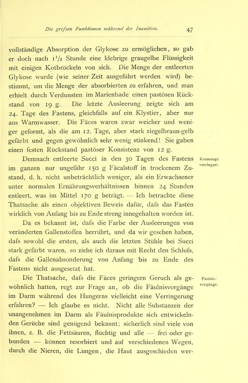 vollständige Absorption der Glykose zu ermöglichen, so gab er doch nach 17* Stunde eine klebrige graugelbe Flüssigkeit mit einigen Kotbröckeln von sich. Die Menge der entleerten Glykose wurde (wie seiner Zeit ausgeführt werden wird) be- stimmt, um die Menge der absorbierten zu erfahren, und man erhielt durch Verdunsten im Marienbade einen pastösen Rück- stand von 19 g. Die letzte Ausleerung zeigte sich am 24. Tage des Fastens, gleichfalls auf ein Klystier, aber nur aus Warmwasser. Die Fäces waren zwar weicher und weni- ger geformt, als die am 12. Tage, aber stark ziegelbraun-gelb gefärbt und gegen gewöhnlich sehr wenig stinkend! Sie gaben einen festen Rückstand pastöser Konsistenz von 12 g. Demnach entleerte Succi in den 30 Tagen des Fastens im ganzen nur ungefähr 150 g Fäcalstoff in trockenem Zu- stand, d. h. nicht unbeträchtlich weniger, als ein Erwachsener unter normalen Ernährungsverhältnissen binnen 24 Stunden entleert, was im Mittel 170 g beträgt. — Ich betrachte diese Thatsache als einen objektiven Beweis dafür, dafs das Fasten wirklich von Anfang bis zu Ende streng innegehalten worden ist. Da es bekannt ist, dafs die Farbe der Ausleerungen von veränderten Gallenstoffen herrührt, und da wir gesehen haben, dafs sowohl die ersten, als auch die letzten Stühle bei Succi stark gefärbt waren, so ziehe ich daraus mit Recht den Schlufs, dafs die Gallenabsonderung von Anfang bis zu Ende des Fastens nicht ausgesetzt hat. Die Thatsache, dafs die Fäces geringem Geruch als ge- wöhnlich hatten, regt zur Frage an, ob die Fäulnisvorgänge im Darm während des Hungerns vielleicht eine Verringerung erfahren? — Ich glaube es nicht. Nicht alle Substanzen der unangenehmen im Darm als Fäulnisprodukte sich entwickeln- den Gerüche sind genügend bekannt; sicherlich sind viele von ihnen, z. B. die Fettsäuren, flüchtig und alle — frei oder ge- bunden — können resorbiert und auf verschiedenen Wegen, durch die Nieren, die Lungen, die Haut ausgeschieden wer- Kotmenge verringert. Fäulnis- vorgänge.