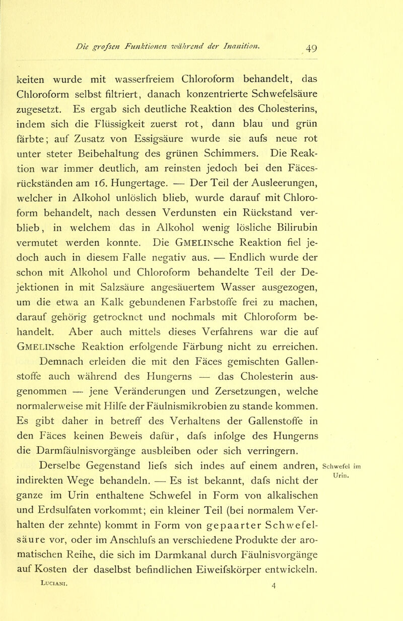 keiten wurde mit wasserfreiem Chloroform behandelt, das Chloroform selbst filtriert, danach konzentrierte Schwefelsäure zugesetzt. Es ergab sich deutliche Reaktion des Cholesterins, indem sich die Flüssigkeit zuerst rot, dann blau und grün färbte; auf Zusatz von Essigsäure wurde sie aufs neue rot unter steter Beibehaltung des grünen Schimmers. Die Reak- tion war immer deutlich, am reinsten jedoch bei den Fäces- rückständen am 16. Hungertage. — Der Teil der Ausleerungen, welcher in Alkohol unlöslich blieb, wurde darauf mit Chloro- form behandelt, nach dessen Verdunsten ein Rückstand ver- blieb , in welchem das in Alkohol wenig lösliche Bilirubin vermutet werden konnte. Die GMELlNsche Reaktion fiel je- doch auch in diesem Falle negativ aus. — Endlich wurde der schon mit Alkohol und Chloroform behandelte Teil der De- jektionen in mit Salzsäure angesäuertem Wasser ausgezogen, um die etwa an Kalk gebundenen Farbstoffe frei zu machen, darauf gehörig getrocknet und nochmals mit Chloroform be- handelt. Aber auch mittels dieses Verfahrens war die auf GMELlNsche Reaktion erfolgende Färbung nicht zu erreichen. Demnach erleiden die mit den Fäces gemischten Gallen- stofife auch während des Hungerns — das Cholesterin aus- genommen — jene Veränderungen und Zersetzungen, welche normalerweise mit Hilfe der Fäulnismikrobien zu stände kommen. Es gibt daher in betreff des Verhaltens der Gallenstofife in den Fäces keinen Beweis dafür, dafs infolge des Hungerns die Darmfäulnisvorgänge ausbleiben oder sich verringern. Derselbe Gegenstand liefs sich indes auf einem andren, Schwefel im indirekten Wege behandeln. — Es ist bekannt, dafs nicht der Unn' ganze im Urin enthaltene Schwefel in Form von alkalischen und Erdsulfaten vorkommt; ein kleiner Teil (bei normalem Ver- halten der zehnte) kommt in Form von gepaarter Schwefel- säure vor, oder im Anschlufs an verschiedene Produkte der aro- matischen Reihe, die sich im Darmkanal durch Fäulnisvorgänge auf Kosten der daselbst befindlichen Eiweifskörper entwickeln. Luciani. 4