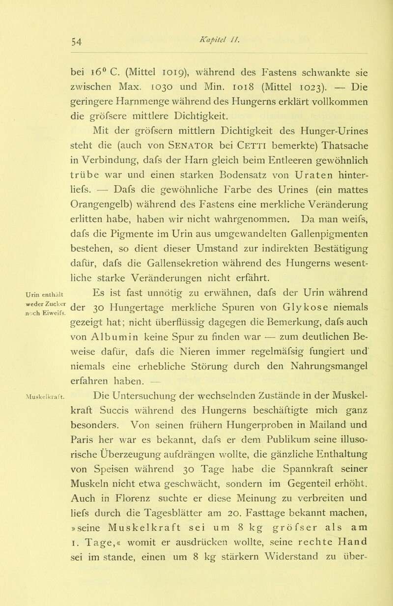 Urin enthält weder Zucker noch Eiweifs. Muskelkraft. bei i6° C. (Mittel 1019), während des Fastens schwankte sie zwischen Max. 1030 und Min. 1018 (Mittel 1023). — Die geringere Harnmenge während des Hungerns erklärt vollkommen die gröfsere mittlere Dichtigkeit. Mit der gröfsern mittlern Dichtigkeit des Hunger-Urines steht die (auch von Senator bei Cetti bemerkte) Thatsache in Verbindung, dafs der Harn gleich beim Entleeren gewöhnlich trübe war und einen starken Bodensatz von Uraten hinter- liefs. — Dafs die gewöhnliche Farbe des Urines (ein mattes Orangengelb) während des Fastens eine merkliche Veränderung erlitten habe, haben wir nicht wahrgenommen» Da man weifs, dafs die Pigmente im Urin aus umgewandelten Gallenpigmenten bestehen, so dient dieser Umstand zur indirekten Bestätigung dafür, dafs die Gallensekretion während des Hungerns wesent- liche starke Veränderungen nicht erfährt. Es ist fast unnötig zu erwähnen, dafs der Urin während der 30 Hungertage merkliche Spuren von Glykose niemals gezeigt hat; nicht überflüssig dagegen die Bemerkung, dafs auch von Albumin keine Spur zu finden war — zum deutlichen Be- weise dafür, dafs die Nieren immer regelmäfsig fungiert und niemals eine erhebliche Störung durch den Nahrungsmangel erfahren haben. — Die Untersuchung der wechselnden Zustände in der Muskel- kraft Succis während des Hungerns beschäftigte mich ganz besonders. Von seinen frühem Hungerproben in Mailand und Paris her war es bekannt, dafs er dem Publikum seine illuso- rische Überzeugung aufdrängen wollte, die gänzliche Enthaltung von Speisen während 30 Tage habe die Spannkraft seiner Muskeln nicht etwa geschwächt, sondern im Gegenteil erhöht. Auch in Florenz suchte er diese Meinung zu verbreiten und liefs durch die Tagesblätter am 20. Fasttage bekannt machen, »seine Muskelkraft sei um 8 kg gröfser als am 1. Tage,« womit er ausdrücken wollte, seine rechte Hand sei im stände, einen um 8 kg stärkern Widerstand zu über-