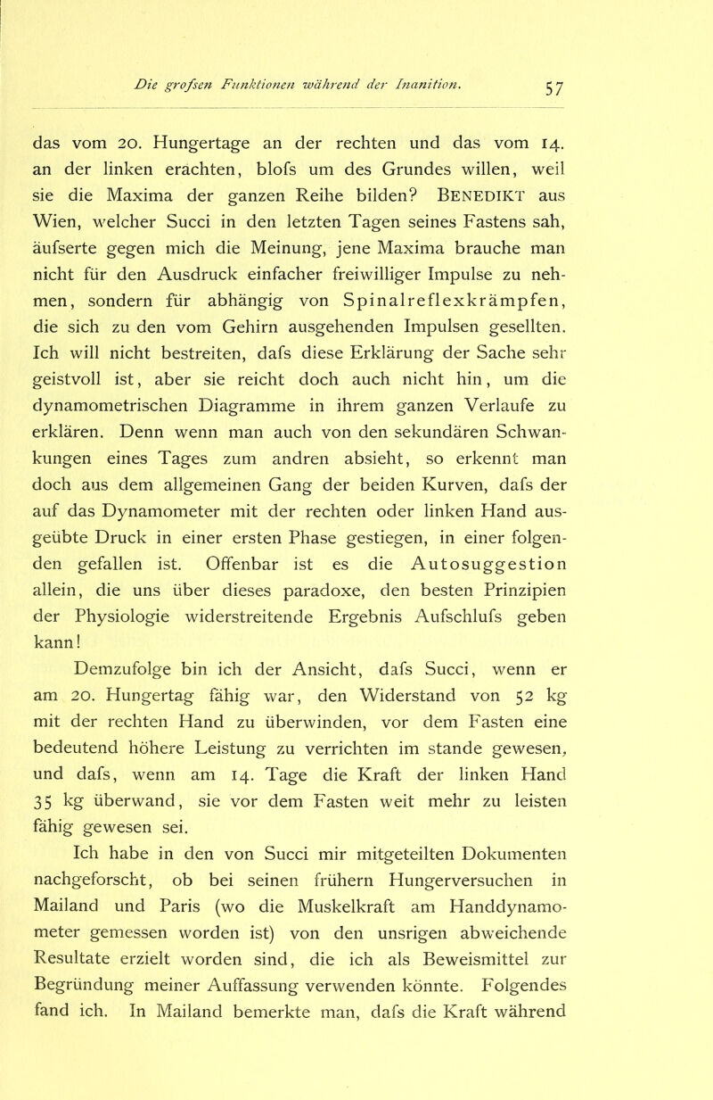 das vom 20. Hungertage an der rechten und das vom 14. an der linken erachten, blofs um des Grundes willen, weil sie die Maxima der ganzen Reihe bilden? Benedikt aus Wien, welcher Succi in den letzten Tagen seines Fastens sah, äufserte gegen mich die Meinung, jene Maxima brauche man nicht für den Ausdruck einfacher freiwilliger Impulse zu neh- men, sondern für abhängig von Spinalreflexkrämpfen, die sich zu den vom Gehirn ausgehenden Impulsen gesellten. Ich will nicht bestreiten, dafs diese Erklärung der Sache sehr geistvoll ist, aber sie reicht doch auch nicht hin, um die dynamometrischen Diagramme in ihrem ganzen Verlaufe zu erklären. Denn wenn man auch von den sekundären Schwan- kungen eines Tages zum andren absieht, so erkennt man doch aus dem allgemeinen Gang der beiden Kurven, dafs der auf das Dynamometer mit der rechten oder linken Hand aus- geübte Druck in einer ersten Phase gestiegen, in einer folgen- den gefallen ist. Offenbar ist es die Autosuggestion allein, die uns über dieses paradoxe, den besten Prinzipien der Physiologie widerstreitende Ergebnis Aufschlufs geben kann! Demzufolge bin ich der Ansicht, dafs Succi, wenn er am 20. Hungertag fähig war, den Widerstand von 52 kg mit der rechten Hand zu überwinden, vor dem Fasten eine bedeutend höhere Leistung zu verrichten im stände gewesen, und dafs, wenn am 14. Tage die Kraft der linken Hand 35 kg überwand, sie vor dem Fasten weit mehr zu leisten fähig gewesen sei. Ich habe in den von Succi mir mitgeteilten Dokumenten nachgeforscht, ob bei seinen frühem Hungerversuchen in Mailand und Paris (wo die Muskelkraft am Handdynamo- meter gemessen worden ist) von den unsrigen abweichende Resultate erzielt worden sind, die ich als Beweismittel zur Begründung meiner Auffassung verwenden könnte. Folgendes fand ich. In Mailand bemerkte man, dafs die Kraft während