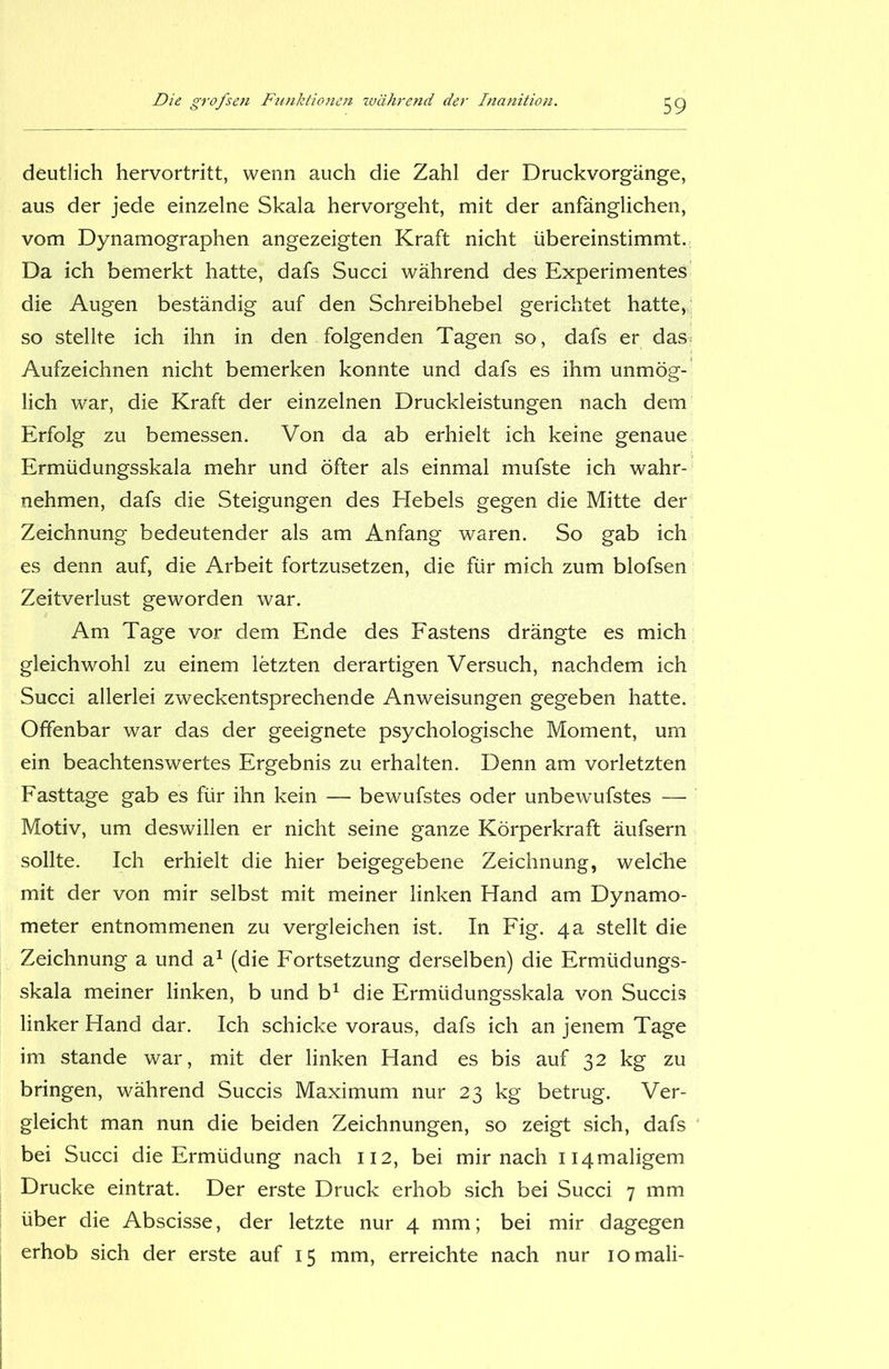 deutlich hervortritt, wenn auch die Zahl der Druckvorgänge, aus der jede einzelne Skala hervorgeht, mit der anfänglichen, vom Dynamographen angezeigten Kraft nicht übereinstimmt. Da ich bemerkt hatte, dafs Succi während des Experimentes die Augen beständig auf den Schreibhebel gerichtet hatte, so stellte ich ihn in den folgenden Tagen so, dafs er das^ Aufzeichnen nicht bemerken konnte und dafs es ihm unmög- lich war, die Kraft der einzelnen Druckleistungen nach dem Erfolg zu bemessen. Von da ab erhielt ich keine genaue Ermüdungsskala mehr und öfter als einmal mufste ich wahr- nehmen, dafs die Steigungen des Hebels gegen die Mitte der Zeichnung bedeutender als am Anfang waren. So gab ich es denn auf, die Arbeit fortzusetzen, die für mich zum blofsen Zeitverlust geworden war. Am Tage vor dem Ende des Fastens drängte es mich gleichwohl zu einem letzten derartigen Versuch, nachdem ich Succi allerlei zweckentsprechende Anweisungen gegeben hatte. Offenbar war das der geeignete psychologische Moment, um ein beachtenswertes Ergebnis zu erhalten. Denn am vorletzten Fasttage gab es für ihn kein — bewufstes oder unbewufstes — Motiv, um deswillen er nicht seine ganze Körperkraft äufsern sollte. Ich erhielt die hier beigegebene Zeichnung, welche mit der von mir selbst mit meiner linken Hand am Dynamo- meter entnommenen zu vergleichen ist. In Fig. 4a stellt die Zeichnung a und a1 (die Fortsetzung derselben) die Ermüdungs- skala meiner linken, b und b1 die Ermüdungsskala von Succis linker Hand dar. Ich schicke voraus, dafs ich an jenem Tage im stände war, mit der linken Hand es bis auf 32 kg zu bringen, während Succis Maximum nur 23 kg betrug. Ver- gleicht man nun die beiden Zeichnungen, so zeigt sich, dafs bei Succi die Ermüdung nach 112, bei mir nach H4maligem Drucke eintrat. Der erste Druck erhob sich bei Succi 7 mm über die Abscisse, der letzte nur 4 mm; bei mir dagegen erhob sich der erste auf 15 mm, erreichte nach nur iomali-