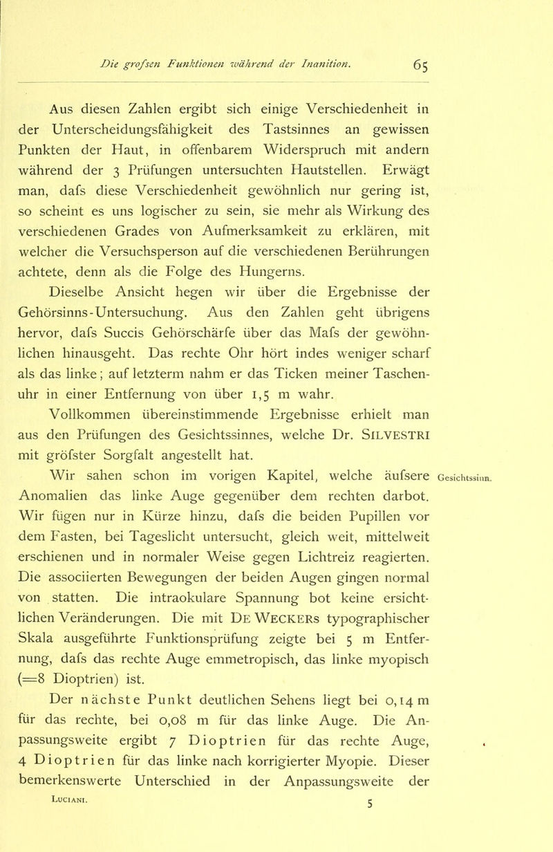 Aus diesen Zahlen ergibt sich einige Verschiedenheit in der Unterscheidungsfähigkeit des Tastsinnes an gewissen Punkten der Haut, in offenbarem Widerspruch mit andern während der 3 Prüfungen untersuchten Hautstellen. Erwägt man, dafs diese Verschiedenheit gewöhnlich nur gering ist, so scheint es uns logischer zu sein, sie mehr als Wirkung des verschiedenen Grades von Aufmerksamkeit zu erklären, mit welcher die Versuchsperson auf die verschiedenen Berührungen achtete, denn als die Folge des Hungerns. Dieselbe Ansicht hegen wir über die Ergebnisse der Gehörsinns-Untersuchung. Aus den Zahlen geht übrigens hervor, dafs Succis Gehörschärfe über das Mafs der gewöhn- lichen hinausgeht. Das rechte Ohr hört indes weniger scharf als das linke; auf letzterm nahm er das Ticken meiner Taschen- uhr in einer Entfernung von über 1,5 m wahr. Vollkommen übereinstimmende Ergebnisse erhielt man aus den Prüfungen des Gesichtssinnes, welche Dr. SlLVESTRl mit gröfster Sorgfalt angestellt hat. Wir sahen schon im vorigen Kapitel, welche äufsere Anomalien das linke Auge gegenüber dem rechten darbot. Wir fügen nur in Kürze hinzu, dafs die beiden Pupillen vor dem Fasten, bei Tageslicht untersucht, gleich weit, mittelweit erschienen und in normaler Weise gegen Lichtreiz reagierten. Die associierten Bewegungen der beiden Augen gingen normal von statten. Die intraokulare Spannung bot keine ersicht- lichen Veränderungen. Die mit De Weckers typographischer Skala ausgeführte Funktionsprüfung zeigte bei 5 m Entfer- nung, dafs das rechte Auge emmetropisch, das linke myopisch (=8 Dioptrien) ist. Der nächste Punkt deutlichen Sehens liegt bei 0,14 m für das rechte, bei 0,08 m für das linke Auge. Die An- passungsweite ergibt 7 Dioptrien für das rechte Auge, 4 Dioptrien für das linke nach korrigierter Myopie. Dieser bemerkenswerte Unterschied in der Anpassungsweite der LuCIANI. r Gesichtssinn.