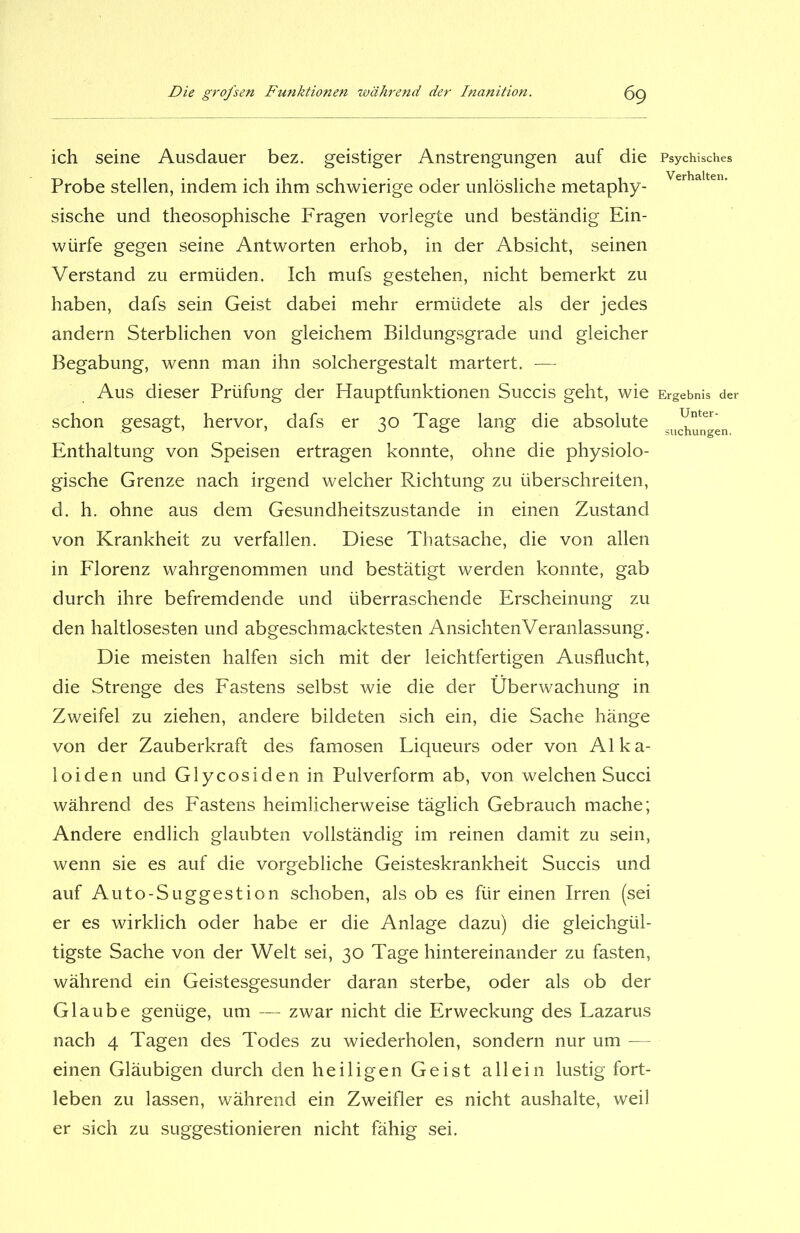 ich seine Ausdauer bez. geistiger Anstrengungen auf die Probe stellen, indem ich ihm schwierige oder unlösliche metaphy- sische und theosophische Fragen vorlegte und beständig Ein- würfe gegen seine Antworten erhob, in der Absicht, seinen Verstand zu ermüden. Ich mufs gestehen, nicht bemerkt zu haben, dafs sein Geist dabei mehr ermüdete als der jedes andern Sterblichen von gleichem Bildungsgrade und gleicher Begabung, wenn man ihn solchergestalt martert. — Aus dieser Prüfung der Hauptfunktionen Succis geht, wie schon gesagt, hervor, dafs er 30 Tage lang die absolute Enthaltung von Speisen ertragen konnte, ohne die physiolo- gische Grenze nach irgend welcher Richtung zu überschreiten, d. h. ohne aus dem Gesundheitszustände in einen Zustand von Krankheit zu verfallen. Diese Thatsache, die von allen in Florenz wahrgenommen und bestätigt werden konnte, gab durch ihre befremdende und überraschende Erscheinung zu den haltlosesten und abgeschmacktesten AnsichtenVeranlassung. Die meisten halfen sich mit der leichtfertigen Ausflucht, die Strenge des Fastens selbst wie die der Überwachung in Zweifel zu ziehen, andere bildeten sich ein, die Sache hänge von der Zauberkraft des famosen Liqueurs oder von Alka- loiden und Glycosiden in Pulverform ab, von welchen Succi während des Fastens heimlicherweise täglich Gebrauch mache; Andere endlich glaubten vollständig im reinen damit zu sein, wenn sie es auf die vorgebliche Geisteskrankheit Succis und auf Auto-Suggestion schoben, als ob es für einen Irren (sei er es wirklich oder habe er die Anlage dazu) die gleichgül- tigste Sache von der Welt sei, 30 Tage hintereinander zu fasten, während ein Geistesgesunder daran sterbe, oder als ob der Glaube genüge, um — zwar nicht die Erweckung des Lazarus nach 4 Tagen des Todes zu wiederholen, sondern nur um — einen Gläubigen durch den heiligen Geist allein lustig fort- leben zu lassen, während ein Zweifler es nicht aushalte, weil er sich zu suggestionieren nicht fähig sei. Psychisches Verhalten. Ergebnis der Unter- suchungen.