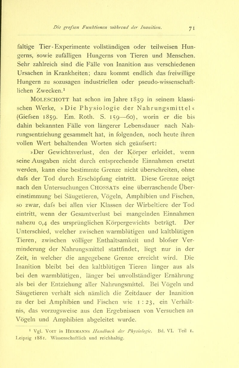 faltige Tier-Experimente vollständigen oder teilweisen Hun- gerns, sowie zufälligen Hungerns von Tieren und Menschen. Sehr zahlreich sind die Fälle von Inanition aus verschiedenen Ursachen in Krankheiten; dazu kommt endlich das freiwillige Hungern zu sozusagen industriellen oder pseudo-wissenschaft- lichen Zwecken.1 Moleschott hat schon im Jahre 1859 in seinem klassi- schen Werke, »Die Physiologie der Nahrungsmittel« (Giefsen 1859. Em. Roth. S. 159—60), worin er die bis dahin bekannten Fälle von längerer Lebensdauer nach Nah- rungsentziehung gesammelt hat, in folgenden, noch heute ihren vollen Wert behaltenden Worten sich geäufsert: »Der Gewichtsverlust, den der Körper erleidet, wenn seine Ausgaben nicht durch entsprechende Einnahmen ersetzt werden, kann eine bestimmte Grenze nicht überschreiten, ohne dafs der Tod durch Erschöpfung eintritt. Diese Grenze zeigt nach den Untersuchungen CHOSSATs eine überraschende Über- einstimmung bei Säugetieren, Vögeln, Amphibien und Fischen, so zwar, dafs bei allen vier Klassen der Wirbeltiere der Tod eintritt, wenn der Gesamtverlust bei mangelnden Einnahmen nahezu 0,4 des ursprünglichen Körpergewichts beträgt. Der Unterschied, welcher zwischen warmblütigen und kaltblütigen Tieren, zwischen völliger Enthaltsamkeit und blofser Ver- minderung der Nahrungsmittel stattfindet, liegt nur in der Zeit, in welcher die angegebene Grenze erreicht wird. Die Inanition bleibt bei den kaltblütigen Tieren länger aus als bei den warmblütigen, länger bei unvollständiger Ernährung als bei der Entziehung aller Nahrungsmittel. Bei Vögeln und Säugetieren verhält sich nämlich die Zeitdauer der Inanition zu der bei Amphibien und Fischen wie 1:23, ein Verhält- nis, das vorzugsweise aus den Ergebnissen von Versuchen an Vögeln und Amphibien abgeleitet wurde. 1 Vgl. Voit in Hermanns Handbuch der Physiologie. Bd. VI. Teil 1. Leipzig 1881. Wissenschaftlich und reichhaltig.