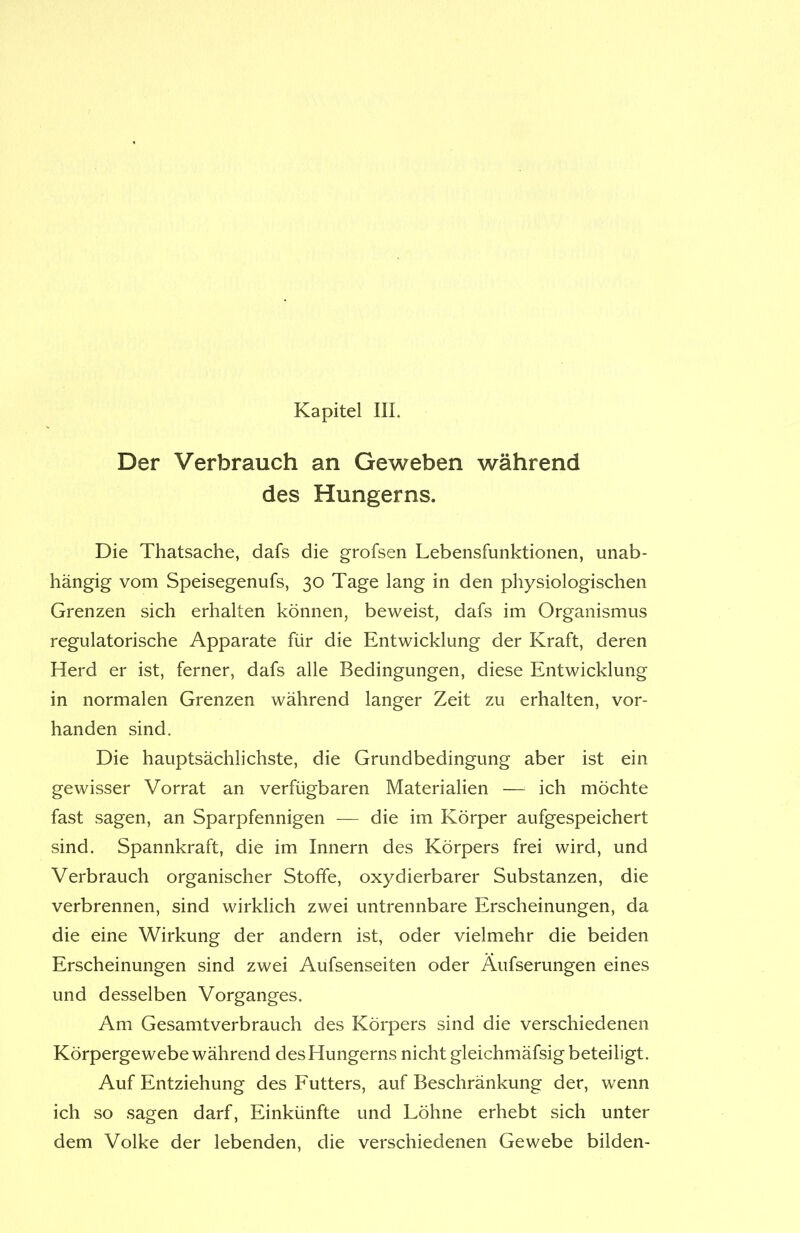 Der Verbrauch an Geweben während des Hungerns. Die Thatsache, dafs die grofsen Lebensfunktionen, unab- hängig vom Speisegenufs, 30 Tage lang in den physiologischen Grenzen sich erhalten können, beweist, dafs im Organismus regulatorische Apparate für die Entwicklung der Kraft, deren Herd er ist, ferner, dafs alle Bedingungen, diese Entwicklung in normalen Grenzen während langer Zeit zu erhalten, vor- handen sind. Die hauptsächlichste, die Grundbedingung aber ist ein gewisser Vorrat an verfügbaren Materialien — ich möchte fast sagen, an Sparpfennigen — die im Körper aufgespeichert sind. Spannkraft, die im Innern des Körpers frei wird, und Verbrauch organischer Stoffe, oxydierbarer Substanzen, die verbrennen, sind wirklich zwei untrennbare Erscheinungen, da die eine Wirkung der andern ist, oder vielmehr die beiden Erscheinungen sind zwei Aufsenseiten oder Äufserungen eines und desselben Vorganges. Am Gesamtverbrauch des Körpers sind die verschiedenen Körpergewebe während des Hungerns nicht gleichmäfsigbeteiligt. Auf Entziehung des Futters, auf Beschränkung der, wenn ich so sagen darf, Einkünfte und Löhne erhebt sich unter dem Volke der lebenden, die verschiedenen Gewebe bilden-