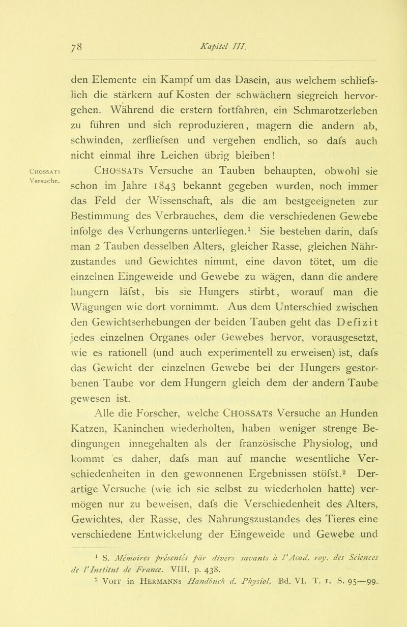 Chossats Versuche. den Elemente ein Kampf um das Dasein, aus welchem schliefs- lich die stärkern auf Kosten der schwachem siegreich hervor- gehen. Während die erstem fortfahren, ein Schmarotzerleben zu führen und sich reproduzieren, magern die andern ab, schwinden, zerfliefsen und vergehen endlich, so dafs auch nicht einmal ihre Leichen übrig bleiben! CHOSSATs Versuche an Tauben behaupten, obwohl sie schon im Jahre 1843 bekannt gegeben wurden, noch immer das Feld der Wissenschaft, als die am bestgeeigneten zur Bestimmung des Verbrauches, dem die verschiedenen Gewebe infolge des Verhungerns unterliegen.1 Sie bestehen darin, dafs man 2 Tauben desselben Alters, gleicher Rasse, gleichen Nähr- zustandes und Gewichtes nimmt, eine davon tötet, um die einzelnen Eingeweide und Gewebe zu wägen, dann die andere hungern läfst, bis sie Hungers stirbt, worauf man die Wägungen wie dort vornimmt. Aus dem Unterschied zwischen den Gewichtserhebungen der beiden Tauben geht das Defizit jedes einzelnen Organes oder Gewebes hervor, vorausgesetzt, wie es rationell (und auch experimentell zu erweisen) ist, dafs das Gewicht der einzelnen Gewebe bei der Hungers gestor- benen Taube vor dem Hungern gleich dem der andern Taube gewesen ist. Alle die Forscher, welche Chossats Versuche an Hunden Katzen, Kaninchen wiederholten, haben weniger strenge Be- dingungen innegehalten als der französische Physiolog, und kommt es daher, dafs man auf manche wesentliche Ver- schiedenheiten in den gewonnenen Ergebnissen stöfst.2 3 Der- artige Versuche (wie ich sie selbst zu wiederholen hatte) ver- mögen nur zu beweisen, dafs die Verschiedenheit des Alters, Gewichtes, der Rasse, des Nahrungszustandes des Tieres eine verschiedene Entwickelung der Eingeweide und Gewebe und 1 S. Memoires presentes par divers savants a VAcad. roy. des Sciences de VInstitut de France. VII [. p. 438. 3 Voit in Hermanns Handbuch d. Physiol. Bd. VI. T. 1. S. 95—99.