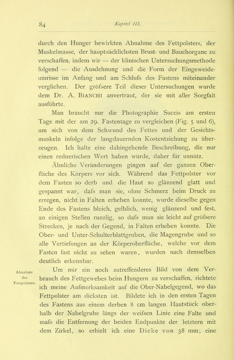 Abnahme des Fettpolsters. durch den Hunger bewirkten Abnahme des Fettpolsters, der Muskelmasse, der hauptsächlichsten Brust- und Bauchorgane zu verschaffen, indem wir — der klinischen Untersuchungsmethode folgend — die Ausdehnung und die Form der Eingeweide- umrisse im Anfang und am Schlufs des Fastens miteinander verglichen. Der gröfsere Teil dieser Untersuchungen wurde dem Dr. A. BlANCHl anvertraut, der sie mit aller Sorgfalt ausführte. Man braucht nur die Photographie Succis am ersten Tage mit der am 29. Fastentage zu vergleichen (Fig. 5 und 6), um sich von dem Schwund des Fettes und der Gesichts- muskeln infolge der langdauernden Kostentziehung zu über- zeugen. Ich halte eine dahingehende Beschreibung, die nur einen rednerischen Wert haben würde, daher für unnütz. Ähnliche Veränderungen gingen auf der ganzen Ober- fläche des Körpers vor sich. Während das Fettpolster vor dem Fasten so derb und die Haut so glänzend glatt und gespannt war, dafs man sie, ohne Schmerz beim Druck zu erregen, nicht in Falten erheben konnte, wurde dieselbe gegen Ende des Fastens bleich, gelblich, wenig glänzend und fest, an einigen Stellen runzlig, so dafs man sie leicht auf gröfsere Strecken, je nach der Gegend, in Falten erheben konnte. Die Ober- und Unter-Schulterblattgruben, die Magengrube und so alle Vertiefungen an der Körperoberfläche, welche vor dem Fasten fast nicht zu sehen waren, wurden nach demselben deutlich erkennbar. Um mir ein noch zutreffenderes Bild von dem Ver- brauch des Fettgewebes beim Hungern zu verschaffen, richtete ich meine Aufmerksamkeit auf die Ober-Nabelgegend, wo das Fettpolster am dicksten ist. Bildete ich in den ersten Tagen des Fastens aus einem derben 8 cm langen Hautstück ober- halb der Nabelgrube längs der weifsen Linie eine Falte und mafs die Entfernung der beiden Endpunkte der letztem mit dem Zirkel, so erhielt ich eine Dicke von 38 mm; eine