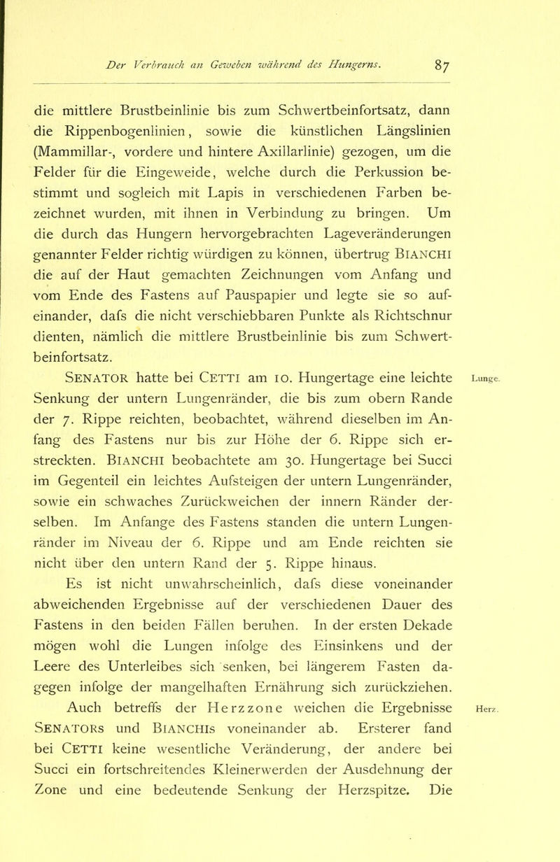 die mittlere Brustbeinlinie bis zum Schwertbeinfortsatz, dann die Rippenbogenlinien, sowie die künstlichen Längslinien (Mammillar-, vordere und hintere Axillarlinie) gezogen, um die Felder für die Eingeweide, welche durch die Perkussion be- stimmt und sogleich mit Lapis in verschiedenen Farben be- zeichnet wurden, mit ihnen in Verbindung zu bringen. Um die durch das Hungern hervorgebrachten Lageveränderungen genannter Felder richtig würdigen zu können, übertrug Bianchi die auf der Haut gemachten Zeichnungen vom Anfang und vom Ende des Fastens auf Pauspapier und legte sie so auf- einander, dafs die nicht verschiebbaren Punkte als Richtschnur dienten, nämlich die mittlere Brustbeinlinie bis zum Schwert- beinfortsatz. Senator hatte bei Cetti am 10. Hungertage eine leichte Senkung der untern Lungenränder, die bis zum obern Rande der 7. Rippe reichten, beobachtet, während dieselben im An- fang des Fastens nur bis zur Höhe der 6. Rippe sich er- streckten. Bianchi beobachtete am 30. Hungertage bei Succi im Gegenteil ein leichtes Aufsteigen der untern Lungenränder, sowie ein schwaches Zurückweichen der innern Ränder der- selben. Im Anfänge des Fastens standen die untern Lungen- ränder im Niveau der 6. Rippe und am Ende reichten sie nicht über den untern Rand der 5. Rippe hinaus. Es ist nicht unwahrscheinlich, dafs diese voneinander abweichenden Ergebnisse auf der verschiedenen Dauer des Fastens in den beiden Fällen beruhen. In der ersten Dekade mögen wohl die Lungen infolge des Einsinkens und der Leere des Unterleibes sich senken, bei längerem Fasten da- gegen infolge der mangelhaften Ernährung sich zurückziehen. Auch betreffs der Herzzone weichen die Ergebnisse Senators und Bianchis voneinander ab. Ersterer fand bei Cetti keine wesentliche Veränderung, der andere bei Succi ein fortschreitendes Kleinerwerden der Ausdehnung der Zone und eine bedeutende Senkung der Herzspitze. Die Lunge. Herz.