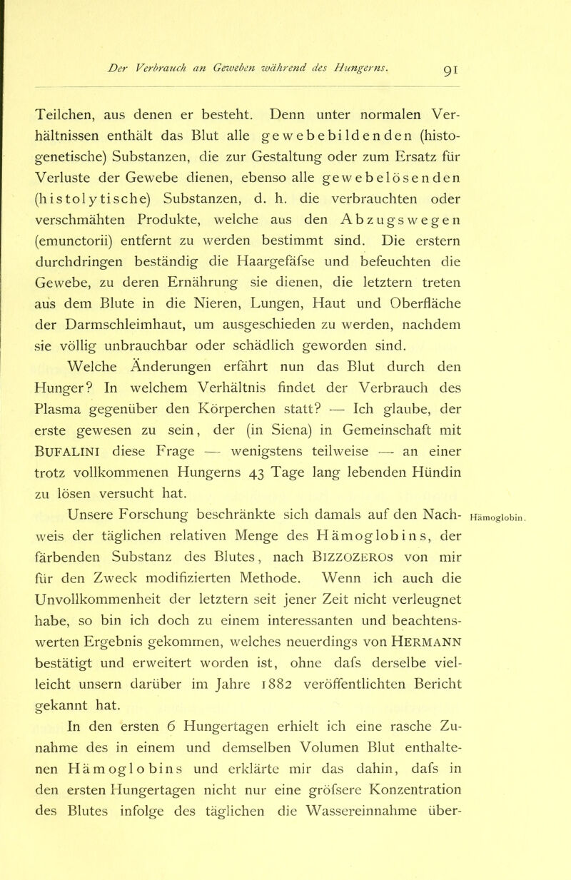 Teilchen, aus denen er besteht. Denn unter normalen Ver- hältnissen enthält das Blut alle gewebebildenden (histo- genetische) Substanzen, die zur Gestaltung oder zum Ersatz für Verluste der Gewebe dienen, ebenso alle gewebelösenden (histoiytische) Substanzen, d. h. die verbrauchten oder verschmähten Produkte, welche aus den Abzugswegen (emunctorii) entfernt zu werden bestimmt sind. Die erstem durchdringen beständig die Haargefäfse und befeuchten die Gewebe, zu deren Ernährung sie dienen, die letztem treten aus dem Blute in die Nieren, Lungen, Haut und Oberfläche der Darmschleimhaut, um ausgeschieden zu werden, nachdem sie völlig unbrauchbar oder schädlich geworden sind. Welche Änderungen erfährt nun das Blut durch den Hunger? In welchem Verhältnis findet der Verbrauch des Plasma gegenüber den Körperchen statt? — Ich glaube, der erste gewesen zu sein, der (in Siena) in Gemeinschaft mit Bufalini diese Frage — wenigstens teilweise — an einer trotz vollkommenen Hungerns 43 Tage lang lebenden Hündin zu lösen versucht hat. Unsere Forschung beschränkte sich damals auf den Nach- weis der täglichen relativen Menge des Hämoglobins, der färbenden Substanz des Blutes, nach Bizzozeros von mir für den Zweck modifizierten Methode. Wenn ich auch die Unvollkommenheit der letztem seit jener Zeit nicht verleugnet habe, so bin ich doch zu einem interessanten und beachtens- werten Ergebnis gekommen, welches neuerdings von Hermann bestätigt und erweitert worden ist, ohne dafs derselbe viel- leicht unsern darüber im Jahre 1882 veröffentlichten Bericht gekannt hat. In den ersten 6 Hungertagen erhielt ich eine rasche Zu- nahme des in einem und demselben Volumen Blut enthalte- nen Hämoglobins und erklärte mir das dahin, dafs in den ersten Hungertagen nicht nur eine gröfsere Konzentration des Blutes infolge des täglichen die Wassereinnahme über- Hämoglobin.