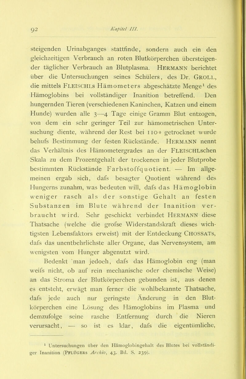 steigenden Urinabganges stattfinde, sondern auch ein den gleichzeitigen Verbrauch an roten Blutkörperchen übersteigen- der täglicher Verbrauch an Blutplasma. Hermann berichtet über die Untersuchungen seines Schülers, des Dr. GROLL, die mittels FLEISCHLs Hämometers abgeschätzte Menge1 des Hämoglobins bei vollständiger Inanition betreffend. Den hungernden Tieren (verschiedenen Kaninchen, Katzen und einem Hunde) wurden alle 3—4 Tage einige Gramm Blut entzogen, von dem ein sehr geringer Teil zur hämometrischen Unter- suchung diente, während der Rest bei 1100 getrocknet wurde behufs Bestimmung der festen Rückstände. Hermann nennt das Verhältnis des Hämometergrades an der FLElSCHLschen Skala zu dem Prozentgehalt der trockenen in jeder Blutprobe bestimmten Rückstände Farbstoffquotient. — Im allge- meinen ergab sich, dafs besagter Quotient während des Hungerns zunahm, was bedeuten will, dafs das Hämoglobin weniger rasch als der sonstige Gehalt an festen Substanzen im Blute während der Inanition ver- braucht wird. Sehr geschickt verbindet Hermann diese Thatsache (welche die grofse Widerstandskraft dieses wich- tigsten Lebensfaktors erweist) mit der Entdeckung CHOSSATs, dafs das unentbehrlichste aller Organe, das Nervensystem, am wenigsten vom Hunger abgenutzt wird. Bedenkt 'man jedoch, dafs das Hämoglobin eng (man weifs nicht, ob auf rein mechanische oder chemische Weise) an das Stroma der Blutkörperchen gebunden ist, aus denen es entsteht, erwägt man ferner die wohlbekannte Thatsache, dafs jede auch nur geringste Änderung in den Blut- körperchen eine Lösung des Hämoglobins im Plasma und demzufolge seine rasche Entfernung durch die Nieren verursacht, -— so ist es klar, dafs die eigentümliche, 1 Untersuchungen über den Hämoglobingehalt des Blutes bei vollständi- ger Inanition (Pflügers Archiv, 43. Bd. S. 239).