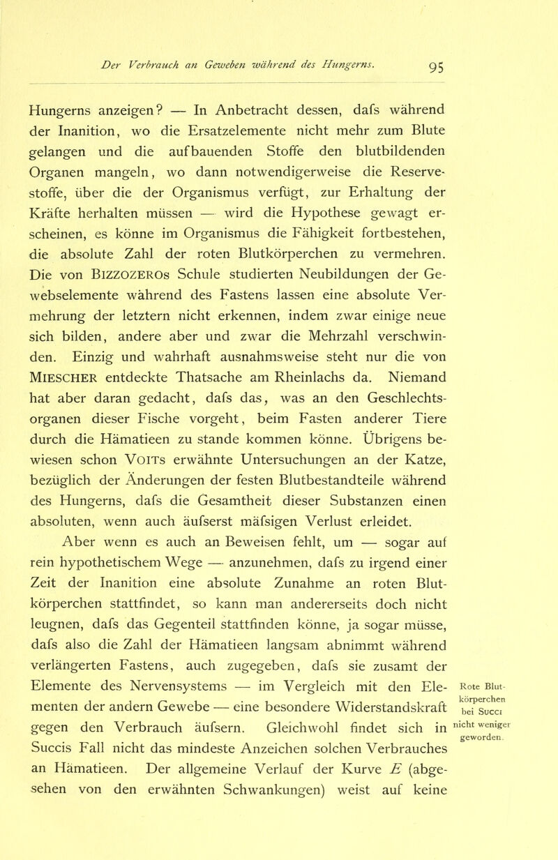 Hungerns anzeigen? — In Anbetracht dessen, dafs während der Inanition, wo die Ersatzelemente nicht mehr zum Blute gelangen und die aufbauenden Stoffe den blutbildenden Organen mangeln, wo dann notwendigerweise die Reserve- stoffe, über die der Organismus verfügt, zur Erhaltung der Kräfte herhalten müssen — wird die Hypothese gewagt er- scheinen, es könne im Organismus die Fähigkeit fortbestehen, die absolute Zahl der roten Blutkörperchen zu vermehren. Die von Bizzozeros Schule studierten Neubildungen der Ge- webselemente während des Fastens lassen eine absolute Ver- mehrung der letztem nicht erkennen, indem zwar einige neue sich bilden, andere aber und zwar die Mehrzahl verschwin- den. Einzig und wahrhaft ausnahmsweise steht nur die von MiESCHER entdeckte Thatsache am Rheinlachs da. Niemand hat aber daran gedacht, dafs das, was an den Geschlechts- organen dieser Fische vorgeht, beim Fasten anderer Tiere durch die Hämatieen zu stände kommen könne. Übrigens be- wiesen schon Voits erwähnte Untersuchungen an der Katze, bezüglich der Änderungen der festen Blutbestandteile während des Hungerns, dafs die Gesamtheit dieser Substanzen einen absoluten, wenn auch äufserst mäfsigen Verlust erleidet. Aber wenn es auch an Beweisen fehlt, um — sogar auf rein hypothetischem Wege — anzunehmen, dafs zu irgend einer Zeit der Inanition eine absolute Zunahme an roten Blut- körperchen stattfindet, so kann man andererseits doch nicht leugnen, dafs das Gegenteil stattfinden könne, ja sogar müsse, dafs also die Zahl der Hämatieen langsam abnimmt während verlängerten Fastens, auch zugegeben, dafs sie zusamt der Elemente des Nervensystems — im Vergleich mit den Ele- menten der andern Gewebe — eine besondere Widerstandskraft gegen den Verbrauch äufsern. Gleichwohl findet sich in Succis Fall nicht das mindeste Anzeichen solchen Verbrauches an Hämatieen. Der allgemeine Verlauf der Kurve E (abge- sehen von den erwähnten Schwankungen) weist auf keine Rote Blut- körperchen bei Succi nicht weniger geworden.