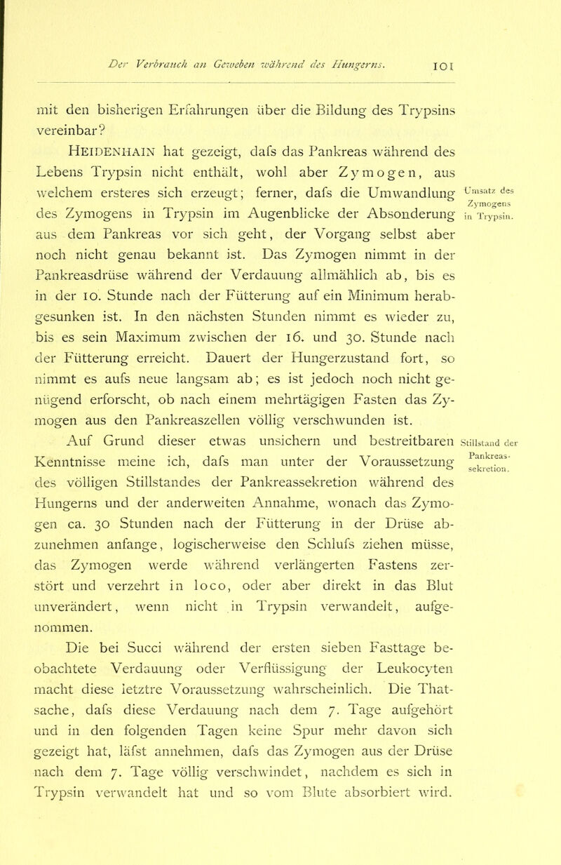 mit den bisherigen Erfahrungen über die Bildung des Trypsins vereinbar? Heidenhain hat gezeigt, dafs das Pankreas während des Lebens Trypsin nicht enthält, wohl aber Zymögen, aus welchem ersteres sich erzeugt; ferner, dafs die Umwandlung des Zymogens in Trypsin im Augenblicke der Absonderung aus dem Pankreas vor sich geht, der Vorgang selbst aber noch nicht genau bekannt ist. Das Zymogen nimmt in der Pankreasdrüse während der Verdauung allmählich ab, bis es in der io. Stunde nach der Fütterung auf ein Minimum herab- gesunken ist. In den nächsten Stunden nimmt es wieder zu, bis es sein Maximum zwischen der i6* und 30. Stunde nach der Fütterung erreicht. Dauert der Hungerzustand fort, so nimmt es aufs neue langsam ab; es ist jedoch noch nicht ge- nügend erforscht, ob nach einem mehrtägigen Fasten das Zy- mogen aus den Pankreaszellen völlig verschwunden ist. Auf Grund dieser etwas unsichern und bestreitbaren Kenntnisse meine ich, dafs man unter der Voraussetzung des völligen Stillstandes der Pankreassekretion während des Hungerns und der anderweiten Annahme, wonach das Zymo- gen ca. 30 Stunden nach der Fütterung in der Drüse ab- zunehmen anfange, logischerweise den Schlufs ziehen müsse, das Zymogen werde während verlängerten Fastens zer- stört und verzehrt in loco, oder aber direkt in das Blut unverändert, wenn nicht in Trypsin verwandelt, aufge- nommen. Die bei Succi während der ersten sieben Fasttage be- obachtete Verdauung oder Verflüssigung der Leukocyten macht diese letztre Voraussetzung wahrscheinlich. Die That- sache, dafs diese Verdauung nach dem 7. Tage aufgehört und in den folgenden Tagen keine Spur mehr davon sich gezeigt hat, läfst annehmen, dafs das Zymogen aus der Drüse nach dem 7. Tage völlig verschwindet, nachdem es sich in Trypsin verwandelt hat und so vom Blute absorbiert wird. Umsatz des Zymogens in Trypsin. Stillstand der Pankreas- Sekretion.
