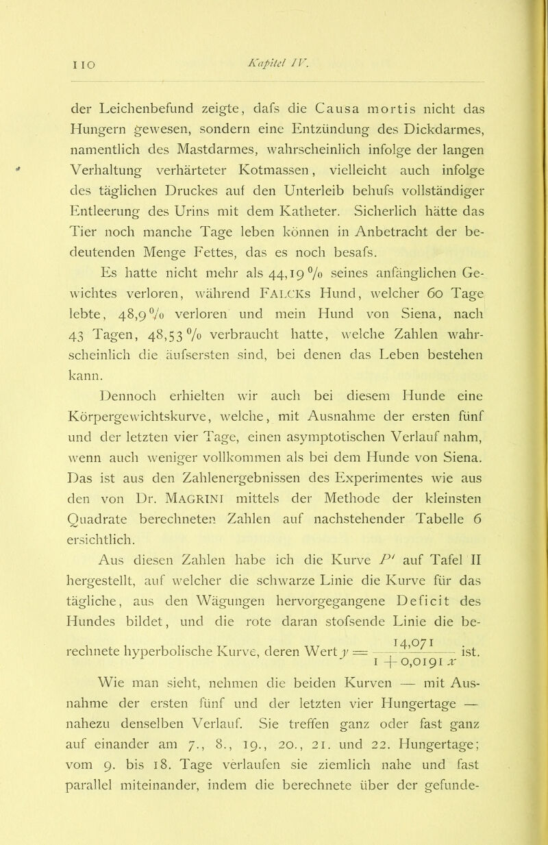 der Leichenbefund zeigte, dafs die Causa mortis nicht das Hungern gewesen, sondern eine Entzündung des Dickdarmes, namentlich des Mastdarmes, wahrscheinlich infolge der langen Verhaltung verhärteter Kotmassen, vielleicht auch infolge des täglichen Druckes auf den Unterleib behufs vollständiger Entleerung des Urins mit dem Katheter. Sicherlich hätte das Tier noch manche Tage leben können in Anbetracht der be- deutenden Menge Fettes, das es noch besafs. Es hatte nicht mehr als 44,19% seines anfänglichen Ge- wichtes verloren, während FALCICs Hund, welcher 60 Tage lebte, 48,9% verloren und mein Hund von Siena, nach 43 Tagen, 48,53% verbraucht hatte, welche Zahlen wahr- scheinlich die, äufsersten sind, bei denen das Leben bestehen kann. Dennoch erhielten wir auch bei diesem Hunde eine Körpergewichtskurve, welche, mit Ausnahme der ersten fünf und der letzten vier Tage, einen asymptotischen Verlauf nahm, wenn auch weniger vollkommen als bei dem Hunde von Siena. Das ist aus den Zahlenergebnissen des Experimentes wie aus den von Dr. Magrini mittels der Methode der kleinsten Quadrate berechneten Zahlen auf nachstehender Tabelle 6 ersichtlich. Aus diesen Zahlen habe ich die Kurve P‘ auf Tafel II hergestellt, auf welcher die schwarze Linie die Kurve für das tägliche, aus den Wägungen hervorgegangene Deficit des Hundes bildet, und die rote daran stofsende Linie die be- rechnete hyperbolische Kurve, deren Wert y — -^1 ist. 1 —0,0191 x Wie man sieht, nehmen die beiden Kurven — mit Aus- nahme der ersten fünf und der letzten vier Hungertage — nahezu denselben Verlauf. Sie treffen ganz oder fast ganz auf einander am 7., 8., 19., 20., 21. und 22. Hungertage; vom 9. bis 18. Tage verlaufen sie ziemlich nahe und fast parallel miteinander, indem die berechnete über der gefunde-