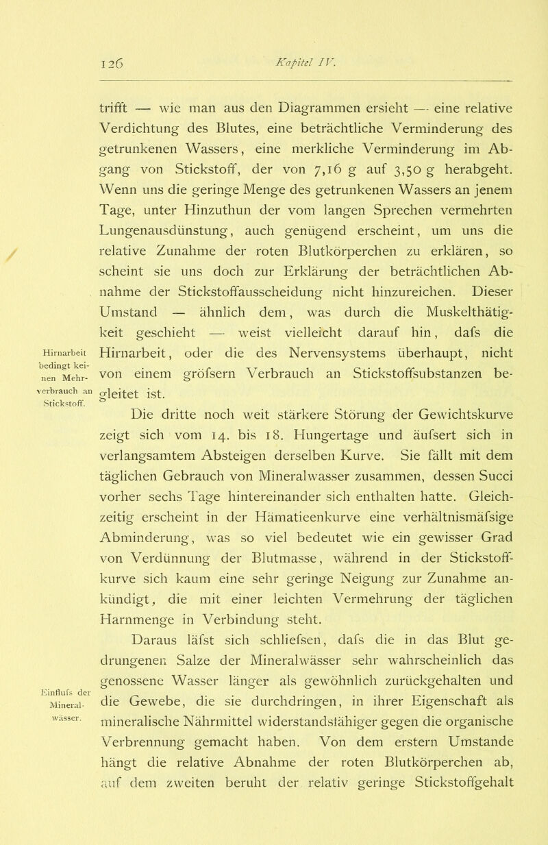 Hirnarbeit bedingt kei- nen Mehr- verbrauch an Stickstoff. Einflufs der Mineral- wässer. trifft — wie man aus den Diagrammen ersieht — eine relative Verdichtung des Blutes, eine beträchtliche Verminderung des getrunkenen Wassers, eine merkliche Verminderung im Ab- gang von Stickstoff, der von 7,16 g auf 3,50 g herabgeht. Wenn uns die geringe Menge des getrunkenen Wassers an jenem Tage, unter Hinzuthun der vom langen Sprechen vermehrten Lungenausdünstung, auch genügend erscheint, um uns die relative Zunahme der roten Blutkörperchen zu erklären, so scheint sie uns doch zur Erklärung der beträchtlichen Ab- nahme der Stickstoffausscheidung nicht hinzureichen. Dieser Umstand — ähnlich dem, was durch die Muskelthätig- keit geschieht — weist vielleicht darauf hin, dafs die Hirnarbeit, oder die des Nervensystems überhaupt, nicht von einem gröfsern Verbrauch an Stickstoffsubstanzen be- gleitet ist. Die dritte noch weit stärkere Störung der Gewichtskurve zeigt sich vom 14. bis 18. Hungertage und äufsert sich in verlangsamtem Absteigen derselben Kurve. Sie fällt mit dem täglichen Gebrauch von Mineralwasser zusammen, dessen Succi vorher sechs Tage hintereinander sich enthalten hatte. Gleich- zeitig erscheint in der Hämatieenkurve eine verhältnismäfsige Abminderung, was so viel bedeutet wie ein gewisser Grad von Verdünnung der Blutmasse, während in der Stickstoff- kurve sich kaum eine sehr geringe Neigung zur Zunahme an- kündigt, die mit einer leichten Vermehrung der täglichen Harnmenge in Verbindung steht. Daraus läfst sich schliefsen, dafs die in das Blut ge- drungenen Salze der Mineralwässer sehr wahrscheinlich das genossene Wasser länger als gewöhnlich zurückgehalten und die Gewebe, die sie durchdringen, in ihrer Eigenschaft als mineralische Nährmittel widerstandsfähiger gegen die organische Verbrennung gemacht haben. Von dem erstem Umstande hängt die relative Abnahme der roten Blutkörperchen ab, auf dem zweiten beruht der relativ geringe Stickstoffgehalt