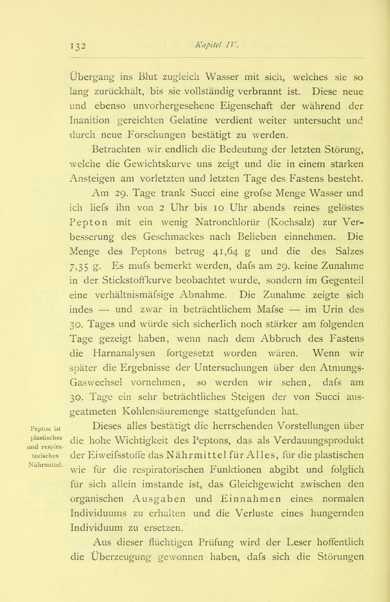 Pepton ist plastisches und respira- torisches Nährmittel. Übergang ins Blut zugleich Wasser mit sich, welches sie so lang zurückhält, bis sie vollständig verbrannt ist. Diese neue und ebenso unvorhergesehene Eigenschaft der während der Inanition gereichten Gelatine verdient weiter untersucht und durch neue Forschungen bestätigt zu werden. Betrachten wir endlich die Bedeutung der letzten Störung, welche die Gewichtskurve uns zeigt und die in einem starken Ansteigen am vorletzten und letzten Tage des Fastens besteht. Am 29. Tage trank Succi eine grofse Menge Wasser und ich liefs ihn von 2 Uhr bis 10 Uhr abends reines gelöstes Pepton mit ein wenig Natronchloriir (Kochsalz) zur Ver- besserung des Geschmackes nach Belieben einnehmen. Die Menge des Peptons betrug 41,64 g und die des Salzes 7,35 g. Es mufs bemerkt werden, dafs am 29. keine Zunahme in der Stickstoffkurve beobachtet wurde, sondern im Gegenteil eine verhältnismäfsige Abnahme. Die Zunahme zeigte sich indes — und zwar in beträchtlichem Mafse — im Urin des 30. Tages und würde sich sicherlich noch stärker am folgenden Tage gezeigt haben, wenn nach dem Abbruch des Fastens die Harnanalysen fortgesetzt worden wären. Wenn wir später die Ergebnisse der Untersuchungen über den Atmungs- Gaswechsel vornehmen, so werden wir sehen, dafs am 30. Tage ein sehr beträchtliches Steigen der von Succi aus- geatmeten Kohlensäuremenge stattgefunden hat. Dieses alles bestätigt die herrschenden Vorstellungen über die hohe Wichtigkeit des Peptons, das als Verdauungsprodukt der Eiweifsstoffe das Nährmittel fürAlles, für die plastischen wie für die respiratorischen Funktionen abgibt und folglich für sich allein imstande ist, das Gleichgewicht zwischen den organischen Ausgaben und Einnahmen eines normalen Individuums zu erhalten und die Verluste eines hungernden Individuum zu ersetzen. Aus dieser flüchtigen Prüfung wird der Leser hoffentlich die Überzeugung gewonnen haben, dafs sich die Störungen