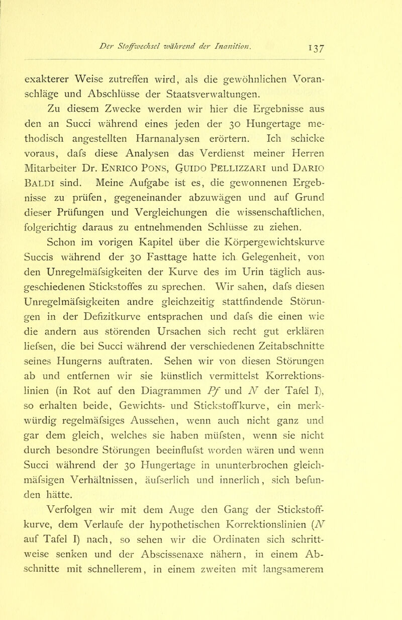 exakterer Weise zutreffen wird, als die gewöhnlichen Voran- schläge und Abschlüsse der Staatsverwaltungen. Zu diesem Zwecke werden wir hier die Ergebnisse aus den an Succi während eines jeden der 30 Hungertage me- thodisch angestellten Harnanalysen erörtern. Ich schicke voraus, dafs diese Analysen das Verdienst meiner Herren Mitarbeiter Dr. Enrico Pons, Guido Pellizzari und Dario Baldi sind. Meine Aufgabe ist es, die gewonnenen Ergeb- nisse zu prüfen, gegeneinander abzuwägen und auf Grund dieser Prüfungen und Vergleichungen die wissenschaftlichen, folgerichtig daraus zu entnehmenden Schlüsse zu ziehen. Schon im vorigen Kapitel über die Körpergewichtskurve Succis während der 30 Fasttage hatte ich. Gelegenheit, von den Unregelmäfsigkeiten der Kurve des im Urin täglich aus- geschiedenen Stickstoffes zu sprechen. Wir sahen, dafs diesen Unregelmäfsigkeiten andre gleichzeitig stattfindende Störun- gen in der Defizitkurve entsprachen und dafs die einen wie die andern aus störenden Ursachen sich recht gut erklären liefsen, die bei Succi während der verschiedenen Zeitabschnitte seines Hungerns auftraten. Sehen wir von diesen Störungen ab und entfernen wir sie künstlich vermittelst Korrektions- linien (in Rot auf den Diagrammen Pf und N der Tafel I), so erhalten beide, Gewichts- und Stickstoff kurve, ein merk- würdig regelmäfsiges Aussehen, wenn auch nicht ganz und gar dem gleich, welches sie haben müfsten, wenn sie nicht durch besondre Störungen beeinflufst worden wären und wenn Succi während der 30 Plungertage in ununterbrochen gleich- mäfsigen Verhältnissen, äufserlich und innerlich, sich befun- den hätte. Verfolgen wir mit dem Auge den Gang der Stickstoff- kurve, dem Verlaufe der hypothetischen Korrektionslinien (N auf Tafel I) nach, so sehen wir die Ordinaten sich schritt- weise senken und der Abscissenaxe nähern, in einem Ab- schnitte mit schnellerem, in einem zweiten mit langsamerem