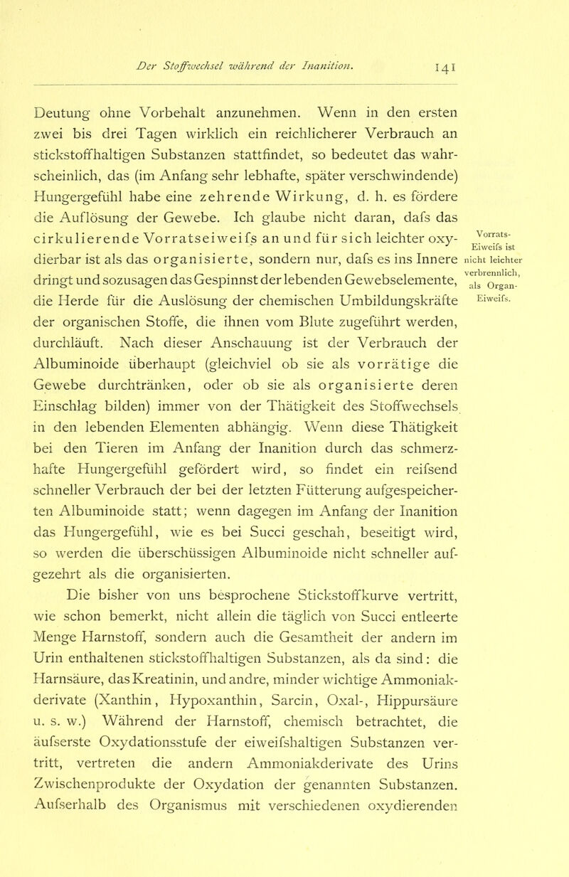 Deutung ohne Vorbehalt anzunehmen. Wenn in den ersten zwei bis drei Tagen wirklich ein reichlicherer Verbrauch an stickstoffhaltigen Substanzen stattfindet, so bedeutet das wahr- scheinlich, das (im Anfang sehr lebhafte, später verschwindende) Hungergefühl habe eine zehrende Wirkung, d. h. es fördere die Auflösung der Gewebe. Ich glaube nicht daran, dafs das cirkulierende Vorratseiweifs an und für sich leichter oxy- dierbar ist als das organisierte, sondern nur, dafs es ins Innere dringt und sozusagen das Gespinnst der lebenden Gewebselemente, die Herde für die Auslösung der chemischen Umbildungskräfte der organischen Stoffe, die ihnen vom Blute zugeführt werden, durchläuft. Nach dieser Anschauung ist der Verbrauch der Albuminoide überhaupt (gleichviel ob sie als vorrätige die Gewebe durchtränken, oder ob sie als organisierte deren Einschlag bilden) immer von der Thätigkeit des Stoffwechsels in den lebenden Elementen abhängig. Wenn diese Thätigkeit bei den Tieren im Anfang der Inanition durch das schmerz- hafte Hungergefühl gefördert wird, so findet ein reifsend schneller Verbrauch der bei der letzten Fütterung aufgespeicher- ten Albuminoide statt; wenn dagegen im Anfang der Inanition das Elungergefühl, wie es bei Succi geschah, beseitigt wird, so werden die überschüssigen Albuminoide nicht schneller auf- gezehrt als die organisierten. Die bisher von uns besprochene Stickstoffkurve vertritt, wie schon bemerkt, nicht allein die täglich von Succi entleerte Menge Harnstoff, sondern auch die Gesamtheit der andern im Urin enthaltenen stickstoffhaltigen Substanzen, als da sind: die Harnsäure, das Kreatinin, und andre, minder wichtige Ammoniak- derivate (Xanthin, Hypoxanthin, Sarcin, Oxal-, Hippursäure u. s. w.) Während der Harnstoff, chemisch betrachtet, die äufserste Oxydationsstufe der eiweifshaltigen Substanzen ver- tritt, vertreten die andern Ammoniakderivate des Urins Zwischenprodukte der Oxydation der genannten Substanzen. Aufserhalb des Organismus mit verschiedenen oxydierenden Vorrats - Eiweifs ist nicht leichter verbrennlich, als Organ- Eiweifs.