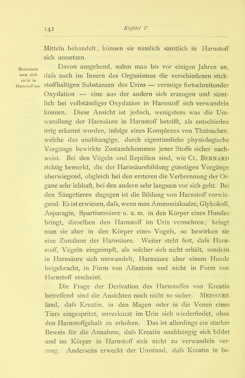 Mitteln behandelt, können sie nämlich sämtlich in Harnstoff sich umsetzen. Davon ausgehend, nahm man bis vor einigen Jahren an, dafs auch im Innern des Organismus die verschiedenen stick- stoffhaltigen Substanzen des Urins — vermöge fortschreitender Oxydation — eine aus der andern sich erzeugen und sämt- lich bei vollständiger Oxydation in Harnstoff sich verwandeln können. Diese Ansicht ist jedoch, wenigstens was die Um- wandlung der Harnsäure in Harnstoff betrifft, als entschieden irrig erkannt worden, infolge eines Komplexes von Thatsachen, welche das unabhängige, durch eigentümliche physiologische Vorgänge bewirkte Zustandekommen jener Stoffe sicher nach- weist. Bei den Vögeln und Reptilien sind, wie Cl. Bernard richtig bemerkt, die der Harnsäurebildung günstigen Vorgänge überwiegend, obgleich bei den ersteren die Verbrennung der Or- gane sehr lebhaft, bei den andern sehr langsam vor sich geht. Bei den Säugetieren dagegen ist die Bildung von Harnstoff vorwie- gend. Es ist erwiesen, dafs, wenn man Ammoniaksalze, Glykokoll, Asparagin, Spartiumsäure u. a. m. in den Körper eines Hundes bringt, dieselben den Harnstoff im Urin vermehren; bringt man sie aber in den Körper eines Vogels, so bewirken sie eine Zunahme der Harnsäure. Weiter steht fest, dafs Harn- stoff, Vögeln eingeimpft, als solcher sich nicht erhält, sondern in Harnsäure sich umwandelt, Harnsäure aber einem Hunde beigebracht, in Form von Allantoin und nicht in Form von Harnstoff erscheint. Die Frage der Derivation des Harnstoffes von Kreatin betreffend sind die Ansichten noch nicht so sicher. MEISSNER fand, dafs Kreatin, in den Magen oder in die Venen eines Tiers eingespritzt, unverkürzt im Urin sich wiederfindet, ohne den Harnstoffgehalt zu erhöhen. Das ist allerdings ein starker Beweis für die Annahme, dafs Kreatin unabhängig sich bildet und im Körper in Harnstoff sich nicht zu verwandeln ver- mag. Anderseits erweckt der Umstand, dafs Kreatin in be-