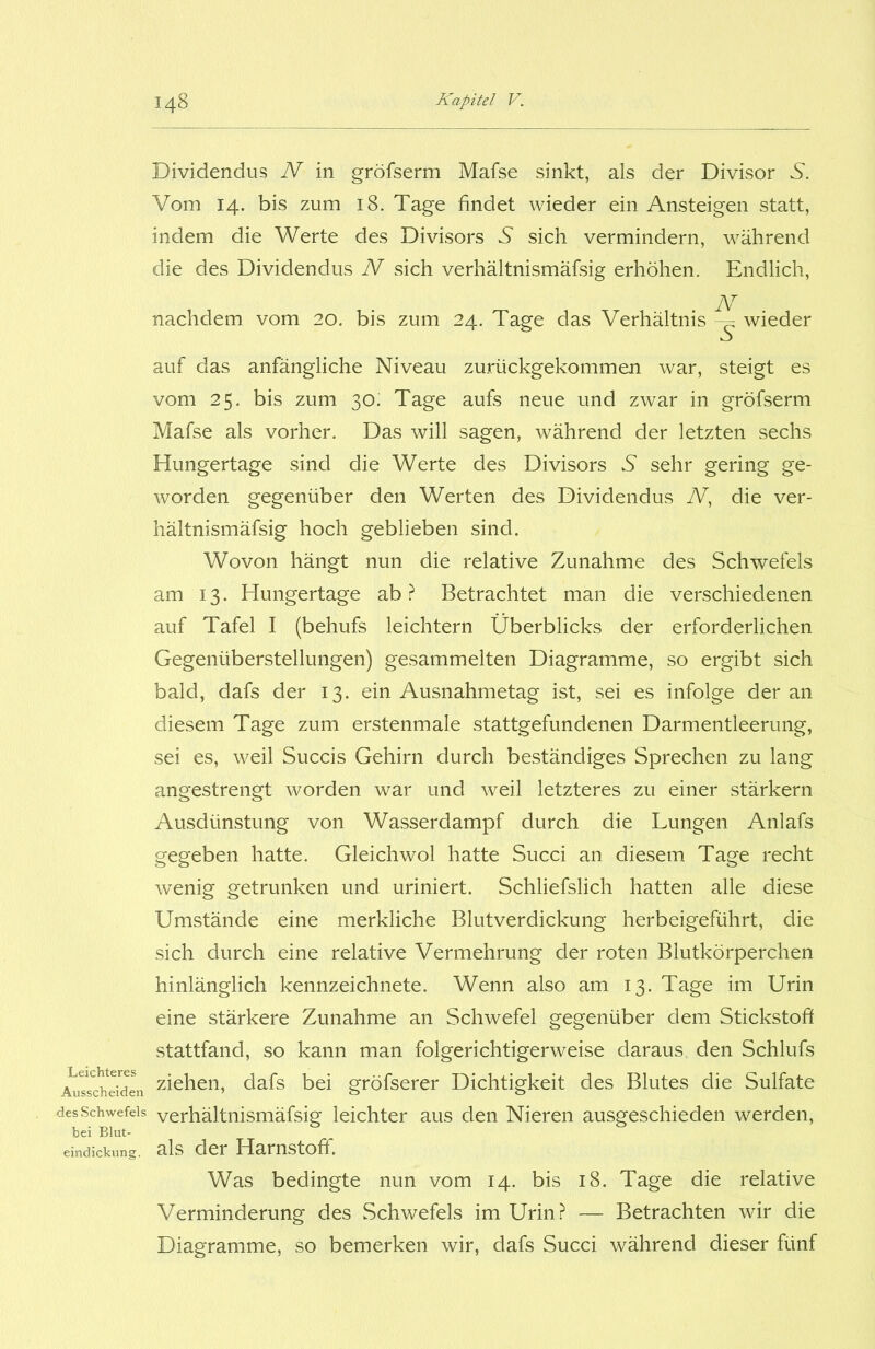 Dividendus N in gröfserm Mafse sinkt, als der Divisor N. Vom 14. bis zum 18. Tage findet wieder ein Ansteigen statt, indem die Werte des Divisors 5 sich vermindern, während die des Dividendus N sich verhältnismäfsig erhöhen. Endlich, N nachdem vom 20. bis zum 24. Tage das Verhältnis wieder Leichteres Ausscheiden des Schwefels bei Blut- eindickung. auf das anfängliche Niveau zurückgekommen war, steigt es vom 25. bis zum 30; Tage aufs neue und zwar in gröfserm Mafse als vorher. Das will sagen, während der letzten sechs Hungertage sind die Werte des Divisors N sehr gering ge- worden gegenüber den Werten des Dividendus N, die ver- hältnismäfsig hoch geblieben sind. Wovon hängt nun die relative Zunahme des Schwefels am 13. Hungertage ab ? Betrachtet man die verschiedenen auf Tafel I (behufs leichtern Überblicks der erforderlichen Gegenüberstellungen) gesammelten Diagramme, so ergibt sich bald, dafs der 13. ein Ausnahmetag ist, sei es infolge der an diesem Tage zum erstenmale stattgefundenen Darmentleerung, sei es, weil Succis Gehirn durch beständiges Sprechen zu lang angestrengt worden war und weil letzteres zu einer stärkern Ausdünstung von Wasserdampf durch die Lungen Anlafs gegeben hatte. Gleichwol hatte Succi an diesem Tage recht wenig getrunken und uriniert. Schliefslich hatten alle diese Umstände eine merkliche Blutverdickung herbeigeführt, die sich durch eine relative Vermehrung der roten Blutkörperchen hinlänglich kennzeichnete. Wenn also am 13. Tage im Urin eine stärkere Zunahme an Schwefel gegenüber dem Stickstoff stattfand, so kann man folgerichtigerweise daraus den Schlufs ziehen, dafs bei gröfserer Dichtigkeit des Blutes die Sulfate verhältnismäfsig leichter aus den Nieren ausgeschieden werden, als der Harnstoff. Was bedingte nun vom 14. bis 18. Tage die relative Verminderung des Schwefels im Urin? — Betrachten wir die Diagramme, so bemerken wir, dafs Succi während dieser fünf