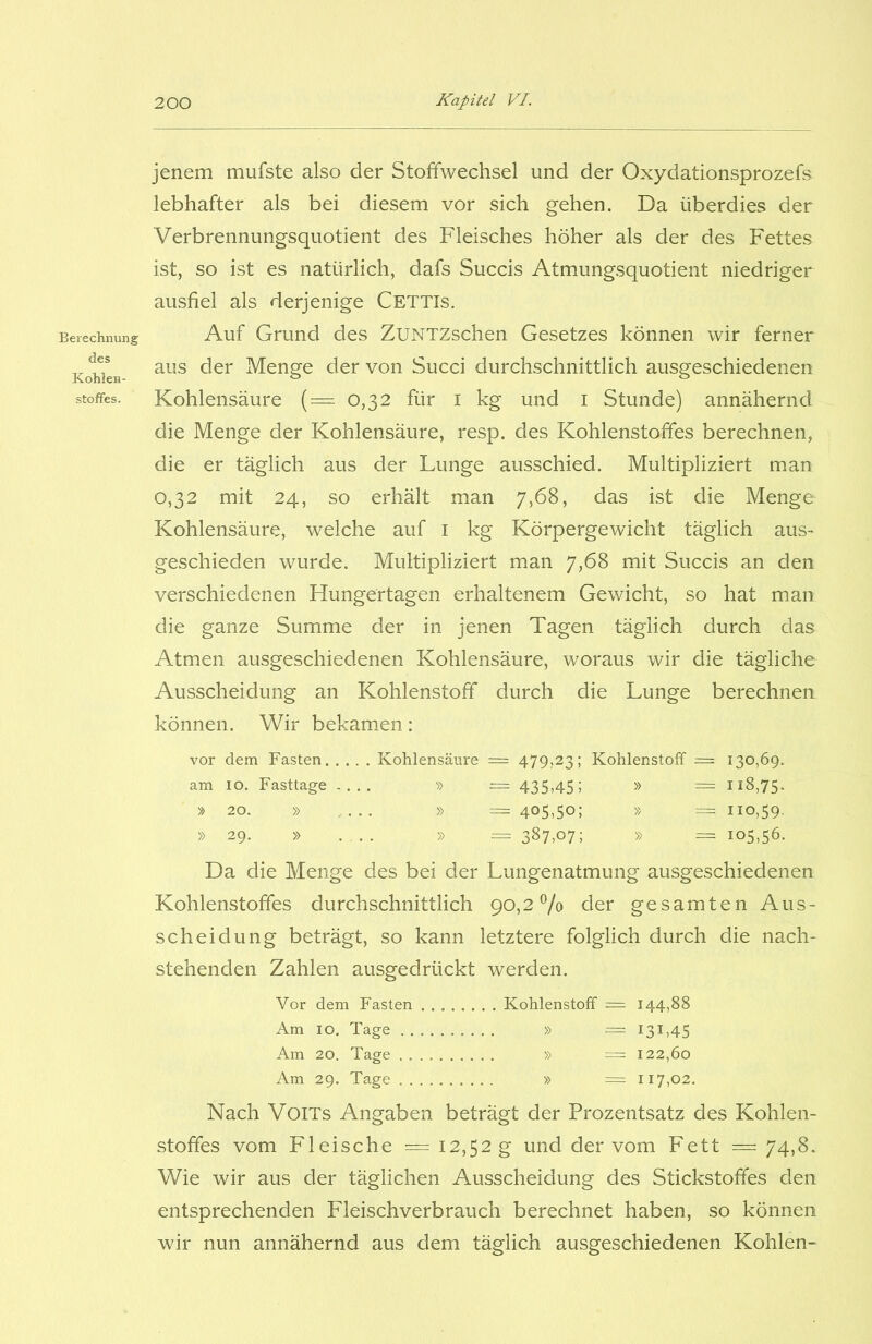 Berechnung des Kohlen- stoffes. jenem mufste also der Stoffwechsel und der Oxydationsprozefs lebhafter als bei diesem vor sich gehen. Da überdies der Verbrennungsquotient des Fleisches höher als der des Fettes ist, so ist es natürlich, dafs Succis Atmungsquotient niedriger ausfiel als derjenige Cettis. Auf Grund des ZüNTZschen Gesetzes können wir ferner aus der Menge der von Succi durchschnittlich ausgeschiedenen Kohlensäure (= 0,32 für 1 kg und 1 Stunde) annähernd die Menge der Kohlensäure, resp. des Kohlenstoffes berechnen, die er täglich aus der Lunge ausschied. Multipliziert man 0,32 mit 24, so erhält man 7,68, das ist die Menge Kohlensäure, welche auf 1 kg Körpergewicht täglich aus- geschieden wurde. Multipliziert man 7,68 mit Succis an den verschiedenen Hungertagen erhaltenem Gewicht, so hat man die ganze Summe der in jenen Tagen täglich durch das Atmen ausgeschiedenen Kohlensäure, woraus wir die tägliche Ausscheidung an Kohlenstoff durch die Lunge berechnen können. Wir bekamen: vor dem Fasten Kohlensäure = 479,23; Kohlenstoff = 130,69. am 10. Fasttage .... » == 435,45; » = 118,75. •» 20. » .... » = 405,50; » = 110,59. » 29. » . .. » = 387,07; » = 105,56. Da die Menge des bei der Lungenatmung ausgeschiedenen Kohlenstoffes durchschnittlich 90,2% der gesamten Aus- scheidung beträgt, so kann letztere folglich durch die nach- stehenden Zahlen ausgedrückt werden. Vor dem Fasten Kohlenstoff = 144,88 Am 10. Tage » = 131,45 Am 20. Tage » • = 122,60 Am 29. Tage » = 117,02. Nach VoiTs Angaben beträgt der Prozentsatz des Kohlen- stoffes vom Fleische = 12,52 g und der vom Fett = 74,8. Wie wir aus der täglichen Ausscheidung des Stickstoffes den entsprechenden Fleischverbrauch berechnet haben, so können wir nun annähernd aus dem täglich ausgeschiedenen Kohlen-