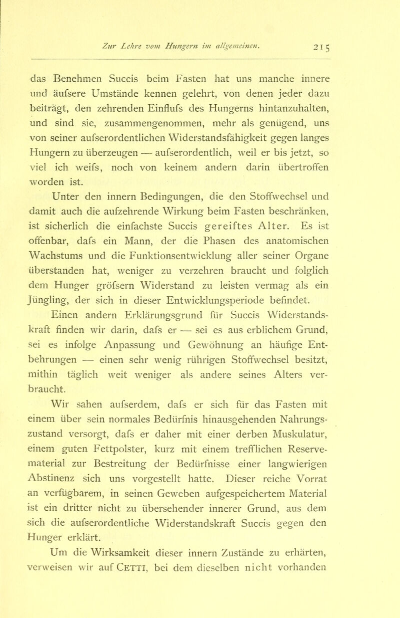 das Benehmen Succis beim Fasten hat uns manche innere und äufsere Umstände kennen gelehrt, von denen jeder dazu beiträgt, den zehrenden Einflufs des Hungerns hintanzuhalten, und sind sie, zusammengenommen, mehr als genügend, uns von seiner aufserordentlichen Widerstandsfähigkeit gegen langes Hungern zu überzeugen — aufserordentlich, weil er bis jetzt, so viel ich weifs, noch von keinem andern darin übertroffen worden ist. Unter den innern Bedingungen, die den Stoffwechsel und damit auch die aufzehrende Wirkung beim Fasten beschränken, ist sicherlich die einfachste Succis gereiftes Alter. Es ist offenbar, dafs ein Mann, der die Phasen des anatomischen Wachstums und die Funktionsentwicklung aller seiner Organe überstanden hat, weniger zu verzehren braucht und folglich dem Hunger gröfsern Widerstand zu leisten vermag als ein Jüngling, der sich in dieser Entwicklungsperiode befindet. Einen andern Erklärungsgrund für Succis Widerstands- kraft finden wir darin, dafs er — sei es aus erblichem Grund, sei es infolge Anpassung und Gewöhnung an häufige Ent- behrungen — einen sehr wenig rührigen Stoffwechsel besitzt, mithin täglich weit weniger als andere seines Alters ver- braucht. Wir sahen aufserdem, dafs er sich für das Fasten mit einem über sein normales Bedürfnis hinausgehenden Nahrungs- zustand versorgt, dafs er daher mit einer derben Muskulatur, einem guten Fettpolster, kurz mit einem trefflichen Reserve- material zur Bestreitung der Bedürfnisse einer langwierigen Abstinenz sich uns vorgestellt hatte. Dieser reiche Vorrat an verfügbarem, in seinen Geweben aufgespeichertem Material ist ein dritter nicht zu übersehender innerer Grund, aus dem sich die aufserordentliche Widerstandskraft Succis gegen den Hunger erklärt. Um die Wirksamkeit dieser innern Zustände zu erhärten, verweisen wir auf Cetti, bei dem dieselben nicht vorhanden