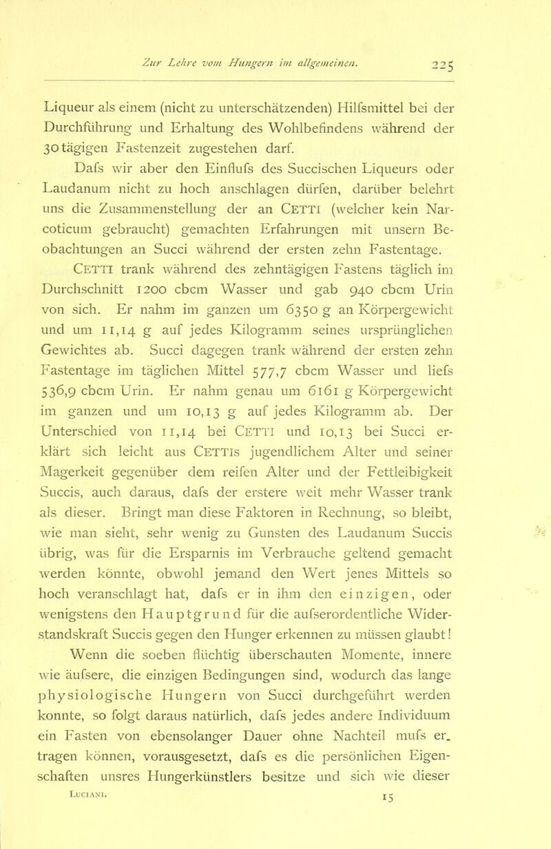 Liqueur als einem (nicht zu unterschätzenden) Hilfsmittel bei der Durchführung und Erhaltung des Wohlbefindens während der 30 tägigen Fastenzeit zugestehen darf. Dafs wir aber den Einflufs des Succischen Liqueurs oder Laudanum nicht zu hoch anschlagen dürfen, darüber belehrt uns die Zusammenstellung der an Cetti (welcher kein Nar- coticum gebraucht) gemachten Erfahrungen mit unsern Be- obachtungen an Succi während der ersten zehn Fastentage. Cetti trank während des zehntägigen Fastens täglich im Durchschnitt 1200 cbcm Wasser und gab 940 cbcm Urin von sich. Er nahm im ganzen um 6350 g an Körpergewicht und um 11,14 g auf jedes Kilogramm seines ursprünglichen Gewichtes ab. Succi dagegen trank während der ersten zehn Fastentage im täglichen Mittel 577,7 cbcm Wasser und liefs 536,9 cbcm Urin. Er nahm genau um 6161 g Körpergewicht im ganzen und um 10,13 g auf jedes Kilogramm ab. Der Unterschied von 11,14 bei Cetti und 10,13 bei Succi er- klärt sich leicht aus Cettjs jugendlichem Alter und seiner Magerkeit gegenüber dem reifen Alter und der Fettleibigkeit Succis, auch daraus, dafs der erstere weit mehr Wasser trank als dieser. Bringt man diese Faktoren in Rechnung, so bleibt, wie man sieht, sehr wenig zu Gunsten des Laudanum Succis übrig, was für die Ersparnis im Verbrauche geltend gemacht werden könnte, obwohl jemand den Wert jenes Mittels so hoch veranschlagt hat, dafs er in ihm den einzigen, oder wenigstens den Hauptgrund für die aufserordentliche Wider- standskraft Succis gegen den Hunger erkennen zu müssen glaubt! Wenn die soeben flüchtig überschauten Momente, innere wie äufsere, die einzigen Bedingungen sind, wodurch das lange physiologische Hungern von Succi durchgeführt werden konnte, so folgt daraus natürlich, dafs jedes andere Individuum ein Fasten von ebensolanger Dauer ohne Nachteil mufs er. tragen können, vorausgesetzt, dafs es die persönlichen Eigen- schaften unsres Hungerkünstlers besitze und sich wie dieser Luciani. 5