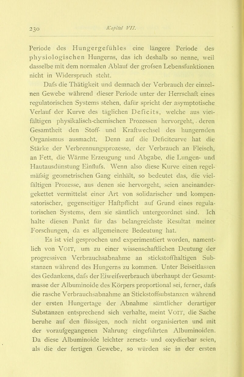 Periode des Hungergefühles eine längere Periode des physiologischen Hungerns, das ich deshalb so nenne, weil dasselbe mit dem normalen Ablauf der grofsen Lebensfunktionen nicht in Widerspruch steht. Dafs die Thätigkeit und demnach der Verbrauch der einzel- nen Gewebe während dieser Periode unter der Herrschaft eines regulatorischen Systems stehen, dafür spricht der asymptotische Verlauf der Kurve des täglichen Deficits, welche aus viel- fältigen physikalisch-chemischen Prozessen hervorgeht, . deren Gesamtheit den Stoff- und Kraftwechsel des hungernden Organismus ausmacht. Denn auf die Deficitcurve hat die Stärke der Verbrennungsprozesse, der Verbrauch an Fleisch, an Fett, die Wärme Erzeugung und Abgabe, die Lungen- und Hautausdünstung Einflufs. Wenn also diese Kurve einen regel- mäfsig geometrischen Gang einhält, so bedeutet das, die viel- fältigen Prozesse, aus denen sie hervorgeht, seien aneinander- gekettet vermittelst einer Art von solidarischer und kompen- satorischer, gegenseitiger Haftpflicht auf Grund eines regula- torischen Systems, dem sie sämtlich untergeordnet sind. Ich halte diesen Punkt für das belangreichste Resultat meiner Forschungen, da es allgemeinere Bedeutung hat. Es ist viel gesprochen und experimentiert worden, nament- lich von VoiT, um zu einer wissenschaftlichen Deutung der progressiven Verbrauchsabnahme an stickstoffhaltigen Sub- stanzen während des Hungerns zu kommen. Unter Beiseitlassen des Gedankens, dafs der Eiweifsverbrauch überhaupt der Gesamt- masse der Albuminoide des Körpers proportional sei, ferner, dafs die rasche Verbrauchsabnahme an Stickstofifsubstanzen während der ersten Hungertage der Abnahme sämtlicher derartiger Substanzen entsprechend sich verhalte, meint VoiT, die Sache beruhe auf den flüssigen, noch nicht organisierten und mit der voraufgegangenen Nahrung eingeführten Albuminoiden. Da diese Albuminoide leichter zersetz- und oxydierbar seien, als die der fertigen Gewebe, so würden sie in der ersten