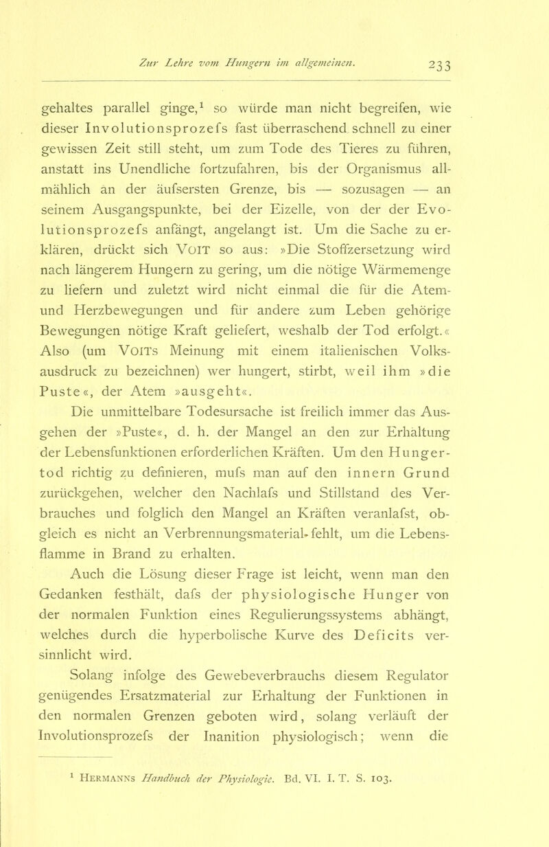 gehaltes parallel ginge,1 so würde man nicht begreifen, wie dieser Involutionsprozefs fast überraschend,schnell zu einer gewissen Zeit still steht, um zum Tode des Tieres zu führen, anstatt ins Unendliche fortzufahren, bis der Organismus all- mählich an der äufsersten Grenze, bis — sozusagen —- an seinem Ausgangspunkte, bei der Eizelle, von der der Evo- lutionsprozefs anfängt, angelangt ist. Um die Sache zu er- klären, drückt sich VoiT so aus: »Die Stoffzersetzung wird nach längerem Hungern zu gering, um die nötige Wärmemenge zu liefern und zuletzt wird nicht einmal die für die Atem- und Herzbewegungen und für andere zum Leben gehörige Bewegungen nötige Kraft geliefert, weshalb der Tod erfolgt.« Also (um VoiTs Meinung mit einem italienischen Volks- ausdruck zu bezeichnen) wer hungert, stirbt, weil ihm »die Puste«, der Atem »ausgeht«. Die unmittelbare Todesursache ist freilich immer das Aus- gehen der »Puste«, d. h. der Mangel an den zur Erhältung der Lebensfunktionen erforderlichen Kräften. Um den Hunger- tod richtig zu definieren, mufs man auf den innern Grund zurückgehen, welcher den Nachlafs und Stillstand des Ver- brauches und folglich den Mangel an Kräften veranlafst, ob- gleich es nicht an Verbrennungsmateriah fehlt, um die Lebens- flamme in Brand zu erhalten. Auch die Lösung dieser Frage ist leicht, wenn man den Gedanken festhält, dafs der physiologische Hunger von der normalen Funktion eines Regulierungssystems abhängt, welches durch die hyperbolische Kurve des Deficits ver- sinnlicht wird. Solang infolge des Gewebeverbrauchs diesem Regulator genügendes Ersatzmaterial zur Erhaltung der Funktionen in den normalen Grenzen geboten wird, solang verläuft der Involutionsprozefs der Inanition physiologisch; wenn die 1 Hermanns Handbuch der Physiologie. Bd. VI. I. T. S. 103.