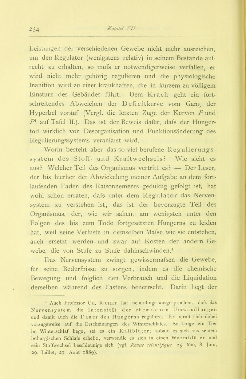 Leistungen der verschiedenen Gewebe nicht mehr ausreichen, um den Regulator (wenigstens relativ) in seinem Bestände auf- recht zu erhalten, so mufs er notwendigerweise verfallen, er wird nicht mehr gehörig regulieren und die physiologische Inanition wird zu einer krankhaften, die in kurzem zu völligem Einsturz des Gebäudes führt. .Dem Krach geht ein fort- schreitendes Ab weichen der Deficitkurve vom Gang der Hyperbel vorauf (Vergl. die letzten Züge der Kurven P und P1 auf Tafel II.). Das ist der Beweis dafür, dafs der Hunger- tod wirklich von Desorganisation und Funktionsänderung des Regulierungssystems veranlafst wird. Worin besteht aber das so viel berufene Regulierungs- system des Stoff- und Kraftwechsels? Wie sieht es aus? Welcher Teil des Organismus vertritt es? — Der Leser, der bis hierher der Abwickelung meiner Aufgabe an dem fort- laufenden Faden des Raisonnements geduldig gefolgt ist, hat wohl schon erraten, dafs unter dem Regulator das Nerven- system zu verstehen ist, das ist der bevorzugte Teil des Organismus, der, wie wir sahen, am wenigsten unter den Folgen des bis zum Tode fortgesetzten Hungerns zu leiden hat, weil seine Verluste in demselben Mafse wie sie entstehen, auch ersetzt werden und zwar auf Kosten der andern Ge- webe, die von Stufe zu Stufe dahinschwinden.1 Das Nervensystem zwingt gewissermafsen die Gewebe, für seine Bedürfnisse zu sorgen, indem es die chemische Bewegung und folglich den Verbrauch und die Liquidation derselben während des Fastens beherrscht. Darin liegt der 1 Auch Professor Ch. Richet hat neuerdings ausgesprochen, dafs das Nervensystem die Intensität der chemischen Umwandlungen und damit auch die Dauer des Hungerns reguliere. Er beruft sich dabei vorzugsweise auf die Erscheinungen des Winterschlafes. So lange ein Tier im Winterschlaf liege, sei es ein Kaltblüter; sobald es sich aus seinem lethargischen Schlafe erhebe, verwandle es sich in einen Warmblüter und sein Stoffwechsel beschleunige sich (vgl. Revue scientifique, 25. Mai, 8. Juin, 29. Juillet, 27. Aoüt 1889).