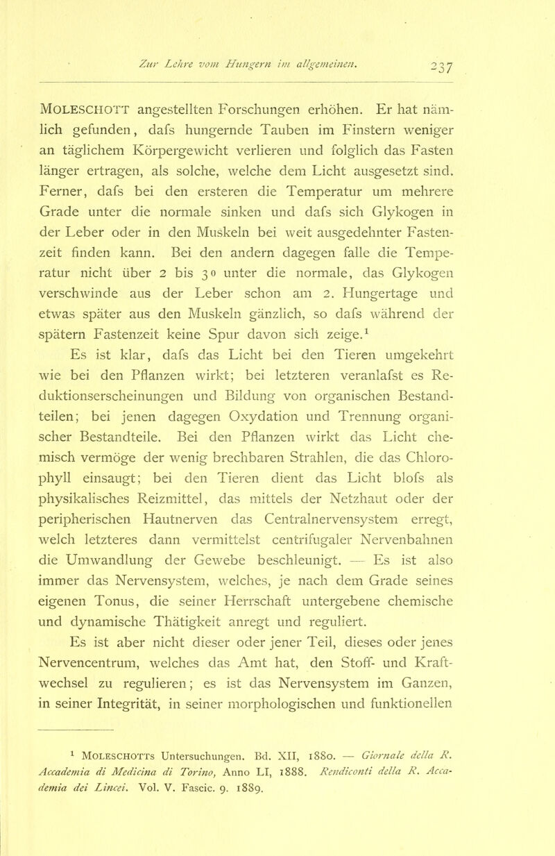 MOLESCHOTT angestellten Forschungen erhöhen. Er hat näm- lich gefunden, dafs hungernde Tauben im Finstern weniger an täglichem Körpergewicht verlieren und folglich das Fasten länger ertragen, als solche, welche dem Licht ausgesetzt sind. Ferner, dafs bei den ersteren die Temperatur um mehrere Grade unter die normale sinken und dafs sich Glykogen in der Leber oder in den Muskeln bei weit ausgedehnter Fasten- zeit finden kann. Bei den andern dagegen falle die Tempe- ratur nicht über 2 bis 30 unter die normale, das Glykogen verschwinde aus der Leber schon am 2. Hungertage und etwas später aus den Muskeln gänzlich, so dafs während der spätem Fastenzeit keine Spur davon sich zeige.1 Es ist klar, dafs das Licht bei den Tieren umgekehrt wie bei den Pflanzen wirkt; bei letzteren veranlafst es Re- duktionserscheinungen und Bildung von organischen Bestand- teilen; bei jenen dagegen Oxydation und Trennung organi- scher Bestandteile. Bei den Pflanzen wirkt das Licht che- misch vermöge der wenig brechbaren Strahlen, die das Chloro- phyll einsaugt; bei den Tieren dient das Licht blofs als physikalisches Reizmittel, das mittels der Netzhaut oder der peripherischen Hautnerven das Centralnervensystem erregt, welch letzteres dann vermittelst centrifugaler Nervenbahnen die Umwandlung der Gewebe beschleunigt. — Es ist also immer das Nervensystem, welches, je nach dem Grade seines eigenen Tonus, die seiner Herrschaft untergebene chemische und dynamische Thätigkeit anregt und reguliert. Es ist aber nicht dieser oder jener Teil, dieses oder jenes Nervencentrum, welches das Amt hat, den Stoff- und Kraft- wechsel zu regulieren; es ist das Nervensystem im Ganzen, in seiner Integrität, in seiner morphologischen und funktionellen 1 Moleschotts Untersuchungen. Bd. XII, 1880. — Giornale della R. Accademia di Medicina di Torino, Anno LI, 1888. Rendiconti della R. Acca- demia dei Lincei. Vol. V. Fascic. 9. 1889.