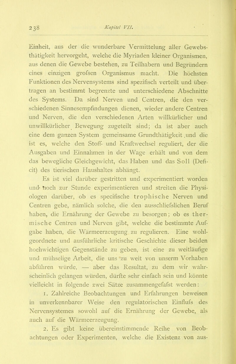 Einheit, aus der die wunderbare Vermittelung aller Gewebs- thatigkeit hervorgeht, welche die Myriaden kleiner Organismen, aus denen die Gewebe bestehen, zu Teilhabern und Begründern eines einzigen grofsen Organismus macht. Die höchsten Funktionen des Nervensystems sind spezifisch verteilt und über- tragen an bestimmt begrenzte und unterschiedene Abschnitte des Systems. Da sind Nerven und Centren, die den ver- schiedenen Sinnesempfindungen dienen, wieder andere Centren und Nerven, die den verschiedenen Arten willkürlicher und unwillkürlicher Bewegung zugeteilt sind; da ist aber auch eine dem ganzen System gemeinsame Grundthätigkeit .und die ist es, welche den Stoff- und Kraftwechsel reguliert, der die Ausgaben und Einnahmen in der Wage erhält und von dem das bewegliche Gleichgewicht, das Haben und das Soll (Defi- cit) des tierischen Haushaltes abhängt. Es ist viel darüber gestritten und experimentiert worden und noch zur Stunde experimentieren und streiten die Physi- ologen darüber, ob es specifische trophische Nerven und Centren gebe, nämlich solche, die den ausschliefslichen Beruf haben, die Ernährung der Gewebe zu besorgen; ob es ther- mische Centren und Nerven gibt, welche die bestimmte Auf- gabe haben, die Wärmeerzeugung zu regulieren. Eine wohl- geordnete und ausführliche kritische Geschichte dieser beiden hochwichtigen Gegenstände zu geben, ist eine zu weitläufige und mühselige Arbeit, die uns ’zu weit von unserm Vorhaben abftihren würde, — aber das Resultat, zu dem wir wahr- scheinlich gelangen würden, dürfte sehr einfach sein und könnte vielleicht in folgende zwei Sätze zusammengefafst werden: 1. Zahlreiche Beobachtungen und Erfahrungen beweisen in unverkennbarer Weise den regulatorischen Einflufs des Nervensystemes sowohl auf die Ernährung der Gewebe, als auch auf die Wärmeerzeugung. 2. Es gibt keine übereinstimmende Reihe von Beob- achtungen oder Experimenten, welche die Existenz von aus-