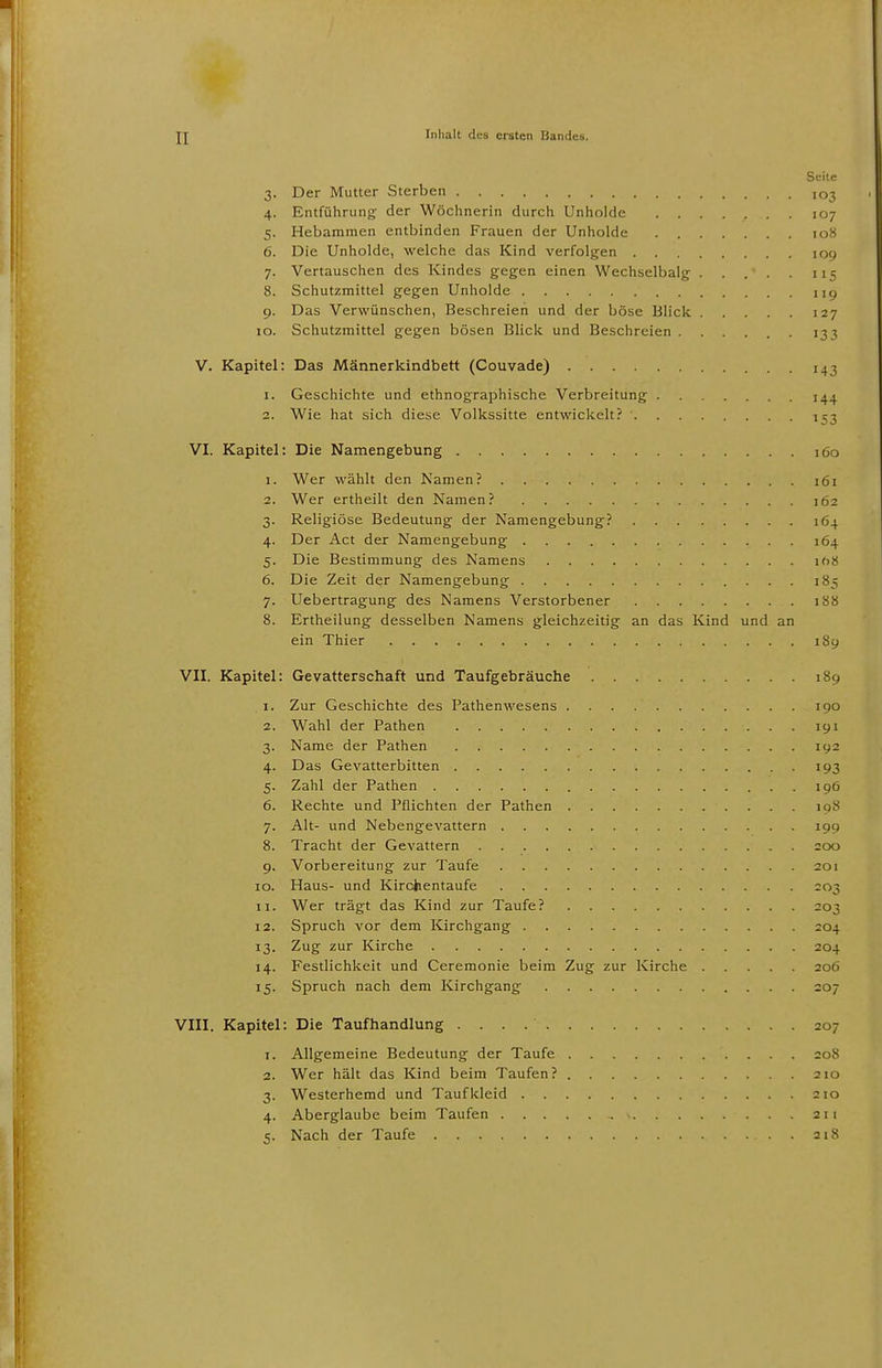 Seite 3. Der Mutter Sterben ,o3 4. Entführung der Wöchnerin durch Unholde 107 5. Hebammen entbinden Frauen der Unholde 108 6. Die Unholde, welche das Kind verfolgen 109 7. Vertauschen des Kindes gegen einen Wechselbalg 115 8. Schutzmittel gegen Unholde ncj 9. Das Verwünschen, Beschreien und der böse Blick 127 10. Schutzmittel gegen bösen Blick und Beschreien 133 V. Kapitel: Das Männerkindbett (Couvade) 143 1. Geschichte und ethnographische Verbreitung ^4 2. Wie hat sich diese Volkssitte entwickelt? 153 VI. Kapitel: Die Namengebung 160 1. Wer wählt den Namen? 161 2. Wer ertheilt den Namen? 162 3. Religiöse Bedeutung der Namengebung? 164 4. Der Act der Namengebung 164 5. Die Bestimmung des Namens io>< 6. Die Zeit der Namengebung 185 7. Uebertragung des Namens Verstorbener 188 8. Ertheilung desselben Namens gleichzeitig an das Kind und an ein Thier 189 VII. Kapitel: Gevatterschaft und Taufgebräuche 189 1. Zur Geschichte des Pathenwesens 190 2. Wahl der Pathen 191 3. Name der Pathen 192 4. Das Gevatterbitten 193 5. Zahl der Pathen 196 6. Rechte und Pflichten der Pathen 198 7. Alt- und Nebengevattern 199 8. Tracht der Gevattern 200 9. Vorbereitung zur Taufe 201 10. Haus- und Kirchentaufe 203 11. Wer trägt das Kind zur Taufe? 203 12. Spruch vor dem Kirchgang 204 13. Zug zur Kirche 204 14. Festlichkeit und Ceremonie beim Zug zur Kirche 206 15. Spruch nach dem Kirchgang 207 VIII. Kapitel: Die Taufhandlung 207 1. Allgemeine Bedeutung der Taufe 20S 2. Wer hält das Kind beim Taufen? 210 3. Westerhemd und Taufkleid 210 4. Aberglaube beim Taufen 211 5. Nach der Taufe 218