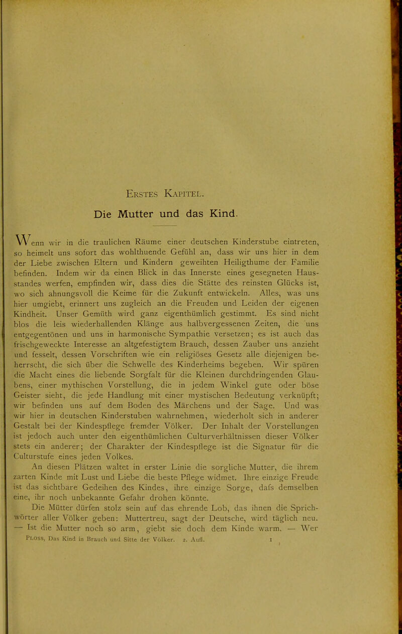 Erstes Kapitel. Die Mutter und das Kind. Wenn wir in die traulichen Räume einer deutschen Kinderstube eintreten, so heimelt uns sofort das wohlthuende Gefühl an, dass wir uns hier in dem der Liebe zwischen Eltern und Kindern geweihten Heiligthume der Familie befinden. Indem wir da einen Blick in das Innerste eines gesegneten Haus- standes werfen, empfinden wir, dass dies die Stätte des reinsten Glücks ist, wo sich ahnungsvoll die Keime für die Zukunft entwickeln. Alles, was uns hier umgiebt, erinnert uns zugleich an die Freuden und Leiden der eigenen Kindheit. Unser Gemüth wird ganz eigentümlich gestimmt. Es sind nicht blos die leis wiederhallenden Klänge aus halbvergessenen Zeiten, die uns entgegentönen und uns in harmonische Sympathie versetzen; es ist auch das frischgeweckte Interesse an altgefestigtem Brauch, dessen Zauber uns anzieht und fesselt, dessen Vorschriften wie ein religiöses Gesetz alle diejenigen be- herrscht, die sich über die Schwelle des Kinderheims begeben. Wir spüren die Macht eines die liebende Sorgfalt für die Kleinen durchdringenden Glau- bens, einer mythischen Vorstellung, die in jedem Winkel gute oder böse Geister sieht, die jede Handlung mit einer mystischen Bedeutung verknüpft; wir befinden uns auf dem Boden des Märchens und der Sage. Und was wir hier in deutschen Kinderstuben wahrnehmen, wiederholt sich in anderer Gestalt bei der Kindespflege fremder Völker. Der Inhalt der Vorstellungen ist jedoch auch unter den eigenthümlichen Culturverhältnissen dieser Völker stets ein anderer; der Charakter der Kindespflege ist die Signatur für die Culturstufe eines jeden Volkes. An diesen Plätzen waltet in erster Linie die sorgliche Mutter, die ihrem zarten Kinde mit Lust und Liebe die beste Pflege widmet. Ihre einzige Freude ist das sichtbare Gedeihen des Kindes, ihre einzige Sorge, dafs demselben eine, ihr noch unbekannte Gefahr drohen könnte. Die Mütter dürfen stolz sein auf das ehrende Lob, das ihnen die Sprich- wörter aller Völker geben: Muttertreu, sagt der Deutsche, wird täglich neu. — Ist die Mutter noch so arm, giebt sie doch dem Kinde warm. — Wer