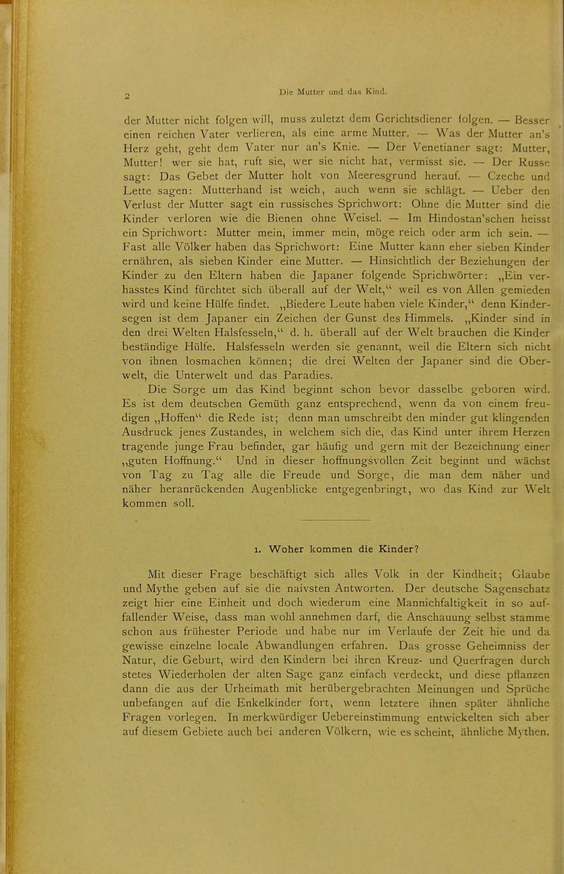 der Mutter nicht folgen will, muss zuletzt dem Gerichtsdiener folgen. — Besser einen reichen Vater verlieren, als eine arme Mutter. — Was der Mutter an's Herz geht, geht dem Vater nur an's Knie. — Der Venetianer sagt: Mutter, Mutter! wer sie hat, ruft sie, wer sie nicht hat, vermisst sie. — Der Russe sagt: Das Gebet der Mutter holt von Meeresgrund herauf. — Czeche und Lette sagen: Mutterhand ist weich, auch wenn sie schlägt. — Ueber den Verlust der Mutter sagt ein russisches Sprichwort: Ohne die Mutter sind die Kinder verloren wie die Bienen ohne Weisel. — Im Hindostan'schen heisst ein Sprichwort: Mutter mein, immer mein, möge reich oder arm ich sein. — Fast alle Völker haben das Sprichwort: Eine Mutter kann eher sieben Kinder ernähren, als sieben Kinder eine Mutter. — Hinsichtlich der Beziehungen der Kinder zu den Eltern haben die Japaner folgende Sprichwörter: „Ein ver- hasstes Kind fürchtet sich überall auf der Welt, weil es von Allen gemieden wird und keine Hülfe findet. „Biedere Leute haben viele Kinder, denn Kinder- segen ist dem Japaner ein Zeichen der Gunst des Himmels. „Kinder sind in den drei Welten Halsfesseln, d. h. überall auf der Welt brauchen die Kinder beständige Hülfe. Halsfesseln werden sie genannt, weil die Eltern sich nicht von ihnen losmachen können; die drei Welten der Japaner sind die Ober- welt, die Unterwelt und das Paradies. Die Sorge um das Kind beginnt schon bevor dasselbe geboren wird. Es ist dem deutschen Gemüth ganz entsprechend, wenn da von einem freu- digen „Hoffen die Rede ist; denn man umschreibt den minder gut klingenden Ausdruck jenes Zustandes, in welchem sich die, das Kind unter ihrem Herzen tragende junge Frau befindet, gar häufig und gern mit der Bezeichnung einer „guten Hoffnung. Und in dieser hoffnungsvollen Zeit beginnt und wächst von Tag zu Tag alle die Freude und Sorge, die man dem näher und näher heranrückenden Augenblicke entgegenbringt, wo das Kind zur Welt kommen soll. 1. Woher kommen die Kinder? Mit dieser Frage beschäftigt sich alles Volk in der Kindheit; Glaube und Mythe geben auf sie die naivsten Antworten. Der deutsche Sagenschatz zeigt hier eine Einheit und doch wiederum eine Mannichfaltigkeit in so auf- fallender Weise, dass man wohl annehmen darf, die Anschauung selbst stamme schon aus frühester Periode und habe nur im Verlaufe der Zeit hie und da gewisse einzelne locale Abwandlungen erfahren. Das grosse Geheimniss der Natur, die Geburt, wird den Kindern bei ihren Kreuz- und Querfragen durch stetes Wiederholen der alten Sage ganz einfach verdeckt, und diese pflanzen dann die aus der Urheimath mit herübergebrachten Meinungen und Sprüche unbefangen auf die Enkelkinder fort, wenn letztere ihnen später ähnliche Fragen vorlegen. In merkwürdiger Uebereinstimmung entwickelten sich aber auf diesem Gebiete auch bei anderen Völkern, wie es scheint, ähnliche Mythen.