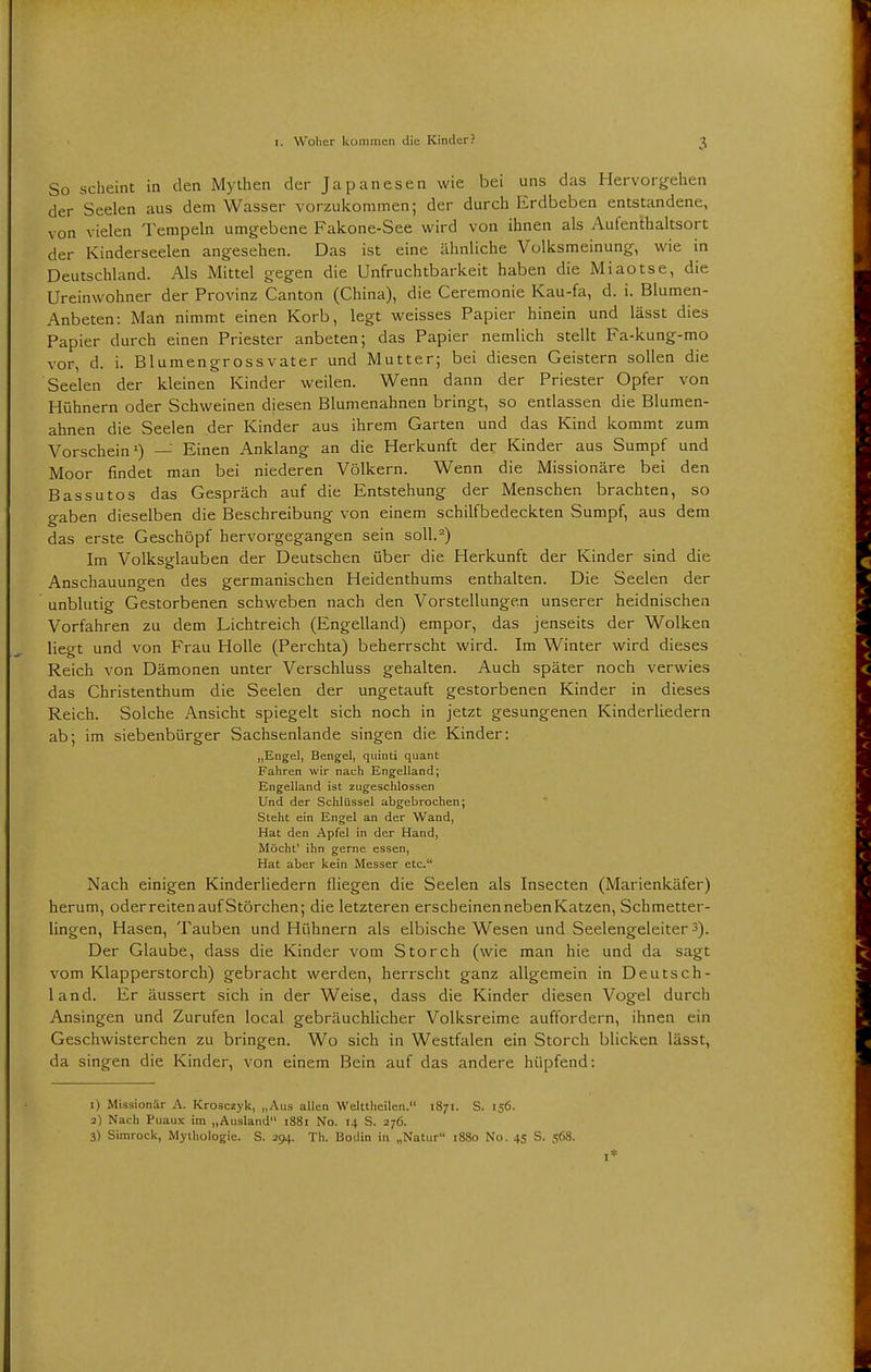 So scheint in den Mythen der Japanesen wie bei uns das Hervorgehen der Seelen aus dem Wasser vorzukommen; der durch Erdbeben entstandene, von vielen Tempeln umgebene Fakone-See wird von ihnen als Aufenthaltsort der Kiaderseelen angesehen. Das ist eine ähnliche Volksmeinung, wie in Deutschland. Als Mittel gegen die Unfruchtbarkeit haben die Miaotse, die Ureinwohner der Provinz Canton (China), die Ceremonie Kau-fa, d. i. Blumen- Anbeten: Man nimmt einen Korb, legt weisses Papier hinein und lässt dies Papier durch einen Priester anbeten; das Papier nemlich stellt Fa-kung-mo vor, d. i. Blumengrossvater und Mutter; bei diesen Geistern sollen die Seelen der kleinen Kinder weilen. Wenn dann der Priester Opfer von Hühnern oder Schweinen diesen Blumenahnen bringt, so entlassen die Blumen- ahnen die Seelen der Kinder aus ihrem Garten und das Kind kommt zum Vorschein1) — Einen Anklang an die Herkunft der Kinder aus Sumpf und Moor findet man bei niederen Völkern. Wenn die Missionäre bei den Bassutos das Gespräch auf die Entstehung der Menschen brachten, so gaben dieselben die Beschreibung von einem schilfbedeckten Sumpf, aus dem das erste Geschöpf hervorgegangen sein soll.2) Im Volksglauben der Deutschen über die Herkunft der Kinder sind die Anschauungen des germanischen Heidenthums enthalten. Die Seelen der unblutig Gestorbenen schweben nach den Vorstellungen unserer heidnischen Vorfahren zu dem Lichtreich (Engelland) empor, das jenseits der Wolken liegt und von Frau Holle (Perchta) beherrscht wird. Im Winter wird dieses Reich von Dämonen unter Verschluss gehalten. Auch später noch verwies das Christenthum die Seelen der ungetauft gestorbenen Kinder in dieses Reich. Solche Ansicht spiegelt sich noch in jetzt gesungenen Kinderliedern ab; im siebenbürger Sachsenlande singen die Kinder: „Engel, Bengel, quinti quant Fahren wir nach Engelland; Engelland ist zugeschlossen Und der Schlüssel abgebrochen; Steht ein Engel an der Wand, Hat den Apfel in der Hand, Möcht' ihn gerne essen, Hat aber kein Messer etc. Nach einigen Kinderliedern fliegen die Seelen als Insecten (Marienkäfer) herum, oderreitenauf Störchen; die letzteren erscheinen neben Katzen, Schmetter- lingen, Hasen, Tauben und Hühnern als elbische Wesen und Seelengeleiter 3). Der Glaube, dass die Kinder vom Storch (wie man hie und da sagt vom Klapperstorch) gebracht werden, herrscht ganz allgemein in Deutsch- land. Er äussert sich in der Weise, dass die Kinder diesen Vogel durch Ansingen und Zurufen local gebräuchlicher Volksreime auffordern, ihnen ein Geschwisterchen zu bringen. Wo sich in Westfalen ein Storch blicken lässt, da singen die Kinder, von einem Bein auf das andere hüpfend: 1) Missionär A. Krosczyk, „Aus allen Welttheilen. 1871. S. 156. 2) Nach Puaux im „Ausland 1881 No. 14 S. 276. 3) Simrock, Mythologie. S. 294. Th. Bodin in „Natur 1880 No. 45 S. 568.